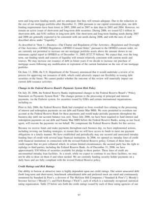 term and long-term funding needs, and we anticipate that they will remain adequate. Due to the reduction in
the size of our mortgage portfolio after December 31, 2004 pursuant to our capital restoration plan, our debt
funding requirements have been lower in 2005, 2006 and in 2007 to date than in 2003 and 2004. However, we
remain an active issuer of short-term and long-term debt securities. During 2006, we issued $2.1 trillion in
short-term debt, and $181 million in long-term debt. Our short-term and long-term funding needs during 2007
and 2008 are generally expected to be consistent with our needs during 2006, and with the uses of cash
described above under “Liquidity.”
As described in “Item 1—Business—Our Charter and Regulation of Our Activities—Regulation and Oversight
of Our Activities—OFHEO Regulation—OFHEO Consent Order,” pursuant to the OFHEO consent order, we
are currently not permitted to increase our net mortgage portfolio assets above the amount shown in our
minimum capital report to OFHEO as of December 31, 2005 ($727.75 billion). We expect that, over the long
term, our funding needs and sources of liquidity will remain relatively consistent with current needs and
sources. We may increase our issuance of debt in future years if we decide to increase our purchase of
mortgage assets following any modification or expiration of the current limitation on the size of our mortgage
portfolio.
On June 13, 2006, the U.S. Department of the Treasury announced that it would undertake a review of its
process for approving our issuances of debt, which could adversely impact our flexibility in issuing debt
securities in the future. We cannot predict whether the outcome of this review will materially impact our
current debt issuance activities.
Change in the Federal Reserve Board’s Payments System Risk Policy
On July 20, 2006, the Federal Reserve Banks implemented changes to the Federal Reserve Board’s “Policy
Statement on Payments System Risk.” The changes pertain to the processing of principal and interest
payments, via the Fedwire system, for securities issued by GSEs and certain international organizations,
including us.
Prior to July 2006, the Federal Reserve Bank had exempted us from overdraft fees relating to the processing
of interest and redemption payments on our debt and Fannie Mae MBS. We were permitted to overdraw our
account at the Federal Reserve Bank for these payments and would make periodic payments throughout the
business day until our account balance was zero. Since July 2006, we have been required to fund interest and
redemption payments on our debt and Fannie Mae MBS before the Federal Reserve Banks, acting as our fiscal
agent, will execute the payments on our behalf. We compensate the Federal Reserve Banks for this service.
Because we receive funds and make payments throughout each business day, we have implemented actions,
including revising our funding strategies, to ensure that we will have access to funds to meet our payment
obligations in a timely manner. We have established and periodically may use secured and unsecured intraday
funding lines of credit with several large financial institutions. In 2006, we opened six intraday lines of credit
with financial institutions in connection with the revised Federal Reserve policy. Certain of these lines of
credit require that we post collateral which, in certain limited circumstances, the secured party has the right to
repledge to third parties, including the Federal Reserve Bank. As of December 31, 2006, we have
approximately $30 billion of securities available for pledge to these parties. These lines of credit are
uncommitted intraday loan facilities. As a result, while we expect to continue to use these facilities, we may
not be able to draw on them if and when needed. We are currently funding security holder payments on a
daily basis and are fully compliant with the revised Federal Reserve policy.
Credit Ratings and Risk Ratings
Our ability to borrow at attractive rates is highly dependent upon our credit ratings. Our senior unsecured debt
(both long-term and short-term), benchmark subordinated debt and preferred stock are rated and continuously
monitored by Standard & Poor’s, a division of The McGraw Hill Companies (“Standard & Poor’s”), Moody’s
Investor Service (“Moody’s”), and Fitch Ratings (“Fitch”), each of which is a nationally recognized statistical
rating organization. Table 25 below sets forth the credit ratings issued by each of these rating agencies of our
97
 