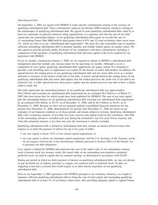 Subordinated Debt
On September 1, 2005, we agreed with OFHEO to make specific commitments relating to the issuance of
qualifying subordinated debt. These commitments replaced our October 2000 voluntary initiatives relating to
the maintenance of qualifying subordinated debt. We agreed to issue qualifying subordinated debt, rated by at
least two nationally recognized statistical rating organizations, in a quantity such that the sum of our total
capital plus the outstanding balance of our qualifying subordinated debt equals or exceeds the sum of
(1) outstanding Fannie Mae MBS held by third parties times 0.45% and (2) total on-balance sheet assets times
4%, which we refer to as our “subordinated debt requirement.” We must also take reasonable steps to maintain
sufficient outstanding subordinated debt to promote liquidity and reliable market quotes on market values. We
also agreed to provide periodic public disclosure of our compliance with these commitments, including a
comparison of the quantities of qualifying subordinated debt and total capital to the levels required by our
agreement with OFHEO.
Every six months, commencing January 1, 2006, we are required to submit to OFHEO a subordinated debt
management plan that includes any issuance plans for the upcoming six months. Although it is not a
component of core capital, qualifying subordinated debt supplements our equity capital. It is designed to
provide a risk-absorbing layer to supplement core capital for the benefit of senior debt holders. In addition, the
spread between the trading prices of our qualifying subordinated debt and our senior debt serves as a market
indicator to investors of the relative credit risk of our debt. A narrow spread between the trading prices of our
qualifying subordinated debt and senior debt implies that the market perceives the credit risk of our debt to be
relatively low. A wider spread between these prices implies that the market perceives our debt to have a higher
relative credit risk.
Our total capital plus the outstanding balance of our qualifying subordinated debt was approximately
$50.2 billion and exceeded our subordinated debt requirement by an estimated $8.2 billion as of March 31,
2007 (the most recent date for which results have been published by OFHEO). The sum of our total capital
plus the outstanding balance of our qualifying subordinated debt exceeded our subordinated debt requirement
by an estimated $8.6 billion, or 20.7%, as of December 31, 2006, and by $8.3 billion, or 20.4%, as of
December 31, 2005. Because we have not yet prepared audited consolidated financial statements for any
periods after December 31, 2006, determinations for periods after December 31, 2006 are based on our
estimates of our financial condition as of those periods and remain subject to revision. Qualifying subordinated
debt with a remaining maturity of less than five years receives only partial credit in this calculation. One-fifth
of the outstanding amount is excluded each year during the instrument’s last five years before maturity and,
when the remaining maturity is less than one year, the instrument is entirely excluded.
Qualifying subordinated debt is defined as subordinated debt that contains an interest deferral feature that
requires us to defer the payment of interest for up to five years if either:
• our core capital is below 125% of our critical capital requirement; or
• our core capital is below our minimum capital requirement, and the U.S. Secretary of the Treasury, acting
on our request, exercises his or her discretionary authority pursuant to Section 304(c) of the Charter Act
to purchase our debt obligations.
Core capital is defined by OFHEO and represents the sum of the stated value of our outstanding common
stock (common stock less treasury stock), the stated value of our outstanding non-cumulative perpetual
preferred stock, our paid-in capital and our retained earnings, as determined in accordance with GAAP.
During any period in which we defer payment of interest on qualifying subordinated debt, we may not declare
or pay dividends on, or redeem, purchase or acquire, our common stock or preferred stock. To date, no
triggering events have occurred that would require us to defer interest payments on our qualifying
subordinated debt.
Prior to our September 1, 2005 agreement with OFHEO, pursuant to our voluntary initiatives, we sought to
maintain sufficient qualifying subordinated debt to bring the sum of total capital and outstanding qualifying
subordinated debt to at least 4% of on-balance sheet assets, after providing adequate capital to support Fannie
103
 