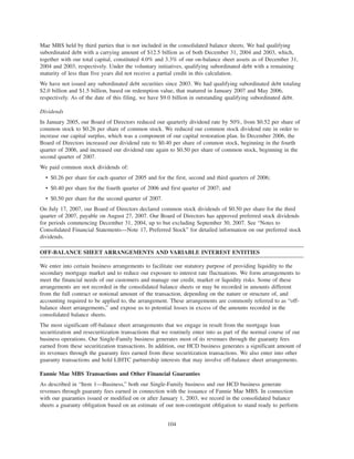 Mae MBS held by third parties that is not included in the consolidated balance sheets. We had qualifying
subordinated debt with a carrying amount of $12.5 billion as of both December 31, 2004 and 2003, which,
together with our total capital, constituted 4.0% and 3.3% of our on-balance sheet assets as of December 31,
2004 and 2003, respectively. Under the voluntary initiatives, qualifying subordinated debt with a remaining
maturity of less than five years did not receive a partial credit in this calculation.
We have not issued any subordinated debt securities since 2003. We had qualifying subordinated debt totaling
$2.0 billion and $1.5 billion, based on redemption value, that matured in January 2007 and May 2006,
respectively. As of the date of this filing, we have $9.0 billion in outstanding qualifying subordinated debt.
Dividends
In January 2005, our Board of Directors reduced our quarterly dividend rate by 50%, from $0.52 per share of
common stock to $0.26 per share of common stock. We reduced our common stock dividend rate in order to
increase our capital surplus, which was a component of our capital restoration plan. In December 2006, the
Board of Directors increased our dividend rate to $0.40 per share of common stock, beginning in the fourth
quarter of 2006, and increased our dividend rate again to $0.50 per share of common stock, beginning in the
second quarter of 2007.
We paid common stock dividends of:
• $0.26 per share for each quarter of 2005 and for the first, second and third quarters of 2006;
• $0.40 per share for the fourth quarter of 2006 and first quarter of 2007; and
• $0.50 per share for the second quarter of 2007.
On July 17, 2007, our Board of Directors declared common stock dividends of $0.50 per share for the third
quarter of 2007, payable on August 27, 2007. Our Board of Directors has approved preferred stock dividends
for periods commencing December 31, 2004, up to but excluding September 30, 2007. See “Notes to
Consolidated Financial Statements—Note 17, Preferred Stock” for detailed information on our preferred stock
dividends.
OFF-BALANCE SHEET ARRANGEMENTS AND VARIABLE INTEREST ENTITIES
We enter into certain business arrangements to facilitate our statutory purpose of providing liquidity to the
secondary mortgage market and to reduce our exposure to interest rate fluctuations. We form arrangements to
meet the financial needs of our customers and manage our credit, market or liquidity risks. Some of these
arrangements are not recorded in the consolidated balance sheets or may be recorded in amounts different
from the full contract or notional amount of the transaction, depending on the nature or structure of, and
accounting required to be applied to, the arrangement. These arrangements are commonly referred to as “off-
balance sheet arrangements,” and expose us to potential losses in excess of the amounts recorded in the
consolidated balance sheets.
The most significant off-balance sheet arrangements that we engage in result from the mortgage loan
securitization and resecuritization transactions that we routinely enter into as part of the normal course of our
business operations. Our Single-Family business generates most of its revenues through the guaranty fees
earned from these securitization transactions. In addition, our HCD business generates a significant amount of
its revenues through the guaranty fees earned from these securitization transactions. We also enter into other
guaranty transactions and hold LIHTC partnership interests that may involve off-balance sheet arrangements.
Fannie Mae MBS Transactions and Other Financial Guaranties
As described in “Item 1—Business,” both our Single-Family business and our HCD business generate
revenues through guaranty fees earned in connection with the issuance of Fannie Mae MBS. In connection
with our guaranties issued or modified on or after January 1, 2003, we record in the consolidated balance
sheets a guaranty obligation based on an estimate of our non-contingent obligation to stand ready to perform
104
 