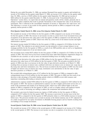 During the year ended December 31, 2006, our earnings fluctuated from quarter to quarter and included net
income of $2.0 billion for the quarter ended March 31, 2006, net income of $2.1 billion for the quarter ended
June 30, 2006, a net loss of $629 million for the quarter ended September 30, 2006 and net income of
$604 million for the quarter ended December 31, 2006. As discussed in the “Consolidated Results of
Operations” section above, we expect that our annual and quarterly results will be volatile, primarily due to
changes in market conditions that result in periodic fluctuations in the estimated fair value of our derivative
instruments. This is reflected in the consolidated statements of income as “Derivatives fair value losses, net.”
The following is a review of our results for the quarterly interim periods in 2006 as compared to the same
quarterly interim periods in 2005.
First Quarter Ended March 31, 2006 versus First Quarter Ended March 31, 2005
We recorded net income of $2.0 billion for the first quarter of 2006 compared to net income of $1.8 billion
for the first quarter of 2005. The increase in net income was due to a lower level of net investment losses and
recognition of net derivatives fair value gains in the first quarter of 2006 as compared to net derivatives fair
value losses in the first quarter of 2005, which were offset by a lower level of net interest income and higher
administrative expenses.
Net interest income totaled $2.0 billion for the first quarter of 2006 as compared to $3.8 billion for the first
quarter of 2005. The reduction in net interest income was due primarily to lower average balances in our
mortgage portfolio for the first quarter of 2006 as a result of our 2005 portfolio sales as well as to liquidations
and to continued compression of our net interest yield.
Net investment losses totaled $675 million for the first quarter of 2006 as compared to $1.5 billion for the first
quarter of 2005. The lower level of net losses resulted from lower other-than-temporary impairment charges on
available-for-sale securities as well as lower net unrealized holding losses on trading securities.
We recorded net derivatives fair value gains of $906 million for the first quarter of 2006 as compared to net
derivatives fair value losses of $749 million for the first quarter of 2005. The net gains recorded in the first
quarter of 2006 were due to an increase in the fair value of open derivative positions as of March 31, 2006
resulting from an increase in interest rates combined with lower net interest costs on interest rate swaps due to
the rising rates and lower termination costs. The net losses recorded in the first quarter of 2005 were the result
of higher net interest costs on interest rate swaps, termination costs and declines in the fair value of open
derivative positions as of March 31, 2005.
We recorded debt extinguishment gains of $17 million for the first quarter of 2006 as compared to debt
extinguishment losses of $142 million for the first quarter of 2005. The gains in 2006 were the result of our
decision to take advantage of favorable funding spreads relative to LIBOR on new debt issuances and
repurchase outstanding debt trading at attractive prices.
Administrative expenses totaled $708 million for the first quarter of 2006 as compared to $363 million for the
first quarter of 2005. The increase in administrative expenses was due to higher professional service fees as a
result of the restatement and reaudit of our financial results, which were $242 million higher in the first
quarter of 2006 as compared to the first quarter of 2005, as well as to higher salaries and employee benefit
expenses as a result of increasing our staffing to address the restatement and remediation efforts.
We recorded a provision for federal income tax expense of $409 million for the first quarter of 2006 as
compared to $217 million for the first quarter 2005. The increase in provision for income taxes in the first
quarter of 2006 as compared to the first quarter of 2005 primarily relates to a $442 million increase in income
before taxes. The provision includes taxes accrued on income at the federal statutory rate of 35% adjusted for
tax credits recognized for our equity investments in affordable housing projects and tax benefits resulting from
our holdings of tax-exempt investments.
Second Quarter Ended June 30, 2006 versus Second Quarter Ended June 30, 2005
We recorded net income of $2.1 billion in the second quarter of 2006 compared to net income of $1.3 billion
in the second quarter of 2005. The increase in net income was due to recognition of net derivatives fair value
113
 