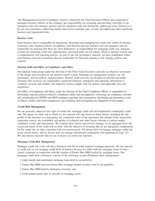 The Management Executive Committee, which is chaired by the Chief Executive Officer and composed of
principal executive officers of the company, has responsibility for reviewing and providing oversight of our
enterprise-wide risk tolerance policies and our enterprise-wide risk framework, addressing issues referred to it
by our risk committees, addressing matters that involve multiple types of risks and addressing other significant
business and reputational risks.
Business Units
Each business unit is responsible for identifying, measuring and managing key credit risks within its business
consistent with corporate policies. In addition, each business unit has business unit risk managers who are
responsible for ensuring that there are clear delineations of responsibility for managing credit risk, adequate
systems for measuring credit risk, appropriately structured limits on risk taking, effective internal controls and
a comprehensive risk reporting process. As part of our risk governance structure, we have established within
each business unit risk committees that are responsible for decisions relating to risk strategy, policies and
controls.
Internal Audit and Office of Compliance and Ethics
Our Internal Audit group, under the direction of the Chief Audit Executive, provides an objective assessment
of the design and execution of our internal control system, including our management systems, our risk
governance, and our policies and procedures. Internal Audit activities are designed to provide reasonable
assurance that resources are safeguarded; significant financial, managerial and operating information is
complete, accurate and reliable; and employee actions comply with our policies and applicable laws and
regulations.
Our Office of Compliance and Ethics, under the direction of the Chief Compliance Officer, is responsible for
developing corporate policies related to compliance, ethics and investigations; overseeing our compliance activities
and coordinating our OFHEO and HUD regulatory reporting and examinations; developing and promoting a code
of ethical conduct; anti-fraud management; and evaluating and investigating any allegations of misconduct.
Credit Risk Management
We are generally subject to two types of credit risk: mortgage credit risk and institutional counterparty credit
risk. The degree of credit risk to which we are exposed will vary based on many factors, including the risk
profile of the borrower or counterparty, the contractual terms of the agreement, the amount of the transaction,
repayment sources, the availability and quality of collateral and other factors relevant to current market
conditions, events and expectations. We evaluate these factors and actively manage, on an aggregate basis, the
extent and nature of the credit risk we bear, with the objective of ensuring that we are adequately compensated
for the credit risk we take, consistent with our mission goals. We discuss how we manage mortgage credit risk
in the section below, and we discuss how we manage institutional counterparty risk beginning on page 137.
We also discuss measures that we use to assess our credit risk exposure.
Mortgage Credit Risk Management
Mortgage credit risk is the risk that a borrower will fail to make required mortgage payments. We are exposed
to credit risk on our mortgage credit book of business because we either hold the mortgage assets or have
issued a guaranty in connection with the creation of Fannie Mae MBS backed by mortgage assets. Our
mortgage credit book of business consists of the following on-and off-balance sheet arrangements:
• single-family and multifamily mortgage loans held in our portfolio;
• Fannie Mae MBS and non-Fannie Mae mortgage-related securities held in our portfolio;
• Fannie Mae MBS held by third-party investors; and
• credit enhancements that we provide on mortgage assets.
119
 