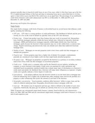 program typically share in loan-level credit losses in one of two ways: either (i) they bear losses up to the first
5% of unpaid principal balance of the loan and share in remaining losses up to a prescribed limit or (ii) they
agree to share with us up to one-third of the credit losses on an equal basis. The percentage of our multifamily
credit book of business with credit enhancement was 96% as of December 31, 2006 and 95% as of
December 31, 2005 and 2004.
Monitoring and Portfolio Diversification
Single-Family
Our single-family mortgage credit book of business is diversified based on several factors that influence credit
quality, including the following:
• LTV ratio. LTV ratio is a strong predictor of credit performance. The likelihood of default and the gross
severity of a loss in the event of default are typically lower as the LTV ratio decreases.
• Product type. Certain loan product types have features that may result in increased risk. Intermediate-
term, fixed-rate mortgages generally exhibit the lowest default rates, followed by long-term, fixed-rate
mortgages. ARMs and balloon/reset mortgages typically exhibit higher default rates than fixed-rate
mortgages, partly because the borrower’s future payments may rise or fall, within limits, as interest rates
change. Negative-amortizing and interest-only loans also default more often than traditional fixed-rate
mortgage loans.
• Number of units. Mortgages on one-unit properties tend to have lower credit risk than mortgages on
multiple-unit properties.
• Property type. Certain property types have a higher risk of default. For example, condominiums
generally are considered to have higher credit risk than single-family detached properties.
• Occupancy type. Mortgages on properties occupied by the borrower as a primary or secondary residence
tend to have lower credit risk than mortgages on investment properties.
• Credit score. Credit score is a measure often used by the financial services industry, including our
company, to assess borrower credit quality. Credit scores are generated by credit repositories and
calculated based on proprietary statistical models that evaluate many types of information on a borrower’s
credit report and predict the likelihood that a borrower will repay future obligations as expected. A higher
credit score typically indicates a lower degree of credit risk.
• Loan purpose. Loan purpose indicates how the borrower intends to use the funds from a mortgage loan.
Cash-out refinancings have a higher risk of default than either mortgage loans used for the purchase of a
property or other refinancings that restrict the amount of cash back to the borrower.
• Geographic concentration. Local economic conditions affect borrowers’ ability to repay loans and the
value of collateral underlying loans. Geographic diversification reduces mortgage credit risk.
• Loan age. We monitor year of origination and loan age, which is defined as the number of years since
origination. Statistically, the peak ages for default are currently from two to six years after origination.
Table 35 presents our conventional single-family business volumes, based on the key risk characteristics
above, for 2006, 2005 and 2004 and our conventional single-family mortgage credit book of business as of the
end of each respective year.
124
 