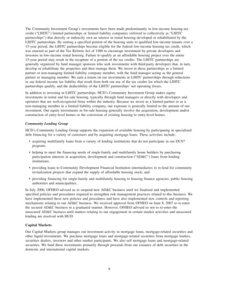 The Community Investment Group’s investments have been made predominantly in low-income housing tax
credit (“LIHTC”) limited partnerships or limited liability companies (referred to collectively as “LIHTC
partnerships”) that directly or indirectly own an interest in rental housing developed or rehabilitated by the
LIHTC partnerships. By renting a specified portion of the housing units to qualified low-income tenants over a
15-year period, the LIHTC partnerships become eligible for the federal low-income housing tax credit, which
was enacted as part of the Tax Reform Act of 1986 to encourage investment by private developers and
investors in low-income rental housing. Failure to qualify as an affordable housing project over the entire
15-year period may result in the recapture of a portion of the tax credits. The LIHTC partnerships are
generally organized by fund manager sponsors who seek investments with third-party developers that, in turn,
develop or rehabilitate the properties and then manage them. We invest in these partnerships as a limited
partner or non-managing limited liability company member, with the fund manager acting as the general
partner or managing member. We earn a return on our investments in LIHTC partnerships through reductions
in our federal income tax liability that result from both our use of the tax credits for which the LIHTC
partnerships qualify, and the deductibility of the LIHTC partnerships’ net operating losses.
In addition to investing in LIHTC partnerships, HCD’s Community Investment Group makes equity
investments in rental and for-sale housing, typically through fund managers or directly with developers and
operators that are well-recognized firms within the industry. Because we invest as a limited partner or as a
non-managing member in a limited liability company, our exposure is generally limited to the amount of our
investment. Our equity investments in for-sale housing generally involve the acquisition, development and/or
construction of entry-level homes or the conversion of existing housing to entry-level homes.
Community Lending Group
HCD’s Community Lending Group supports the expansion of available housing by participating in specialized
debt financing for a variety of customers and by acquiring mortgage loans. These activities include:
• acquiring multifamily loans from a variety of lending institutions that do not participate in our DUS»
program;
• helping to meet the financing needs of single-family and multifamily home builders by purchasing
participation interests in acquisition, development and construction (“AD&C”) loans from lending
institutions;
• providing loans to Community Development Financial Institution intermediaries to re-lend for community
revitalization projects that expand the supply of affordable housing stock; and
• providing financing for single-family and multifamily housing to housing finance agencies, public housing
authorities and municipalities.
In July 2006, OFHEO advised us to suspend new AD&C business until we finalized and implemented
specified policies and procedures required to strengthen risk management practices related to this business. We
have implemented these new policies and procedures and have also implemented new controls and reporting
mechanisms relating to our AD&C business. We received approval from OFHEO on June 8, 2007 to re-enter
the secured AD&C business in a graduated manner. However, OFHEO advised us not to re-enter the
unsecured AD&C business until matters relating to our engagement in certain market activities and unsecured
lending are resolved with HUD.
Capital Markets
Our Capital Markets group manages our investment activity in mortgage loans, mortgage-related securities and
other liquid investments. We purchase mortgage loans and mortgage-related securities from mortgage lenders,
securities dealers, investors and other market participants. We also sell mortgage loans and mortgage-related
securities. We fund these investments primarily through proceeds from our issuance of debt securities in the
domestic and international capital markets.
8
 