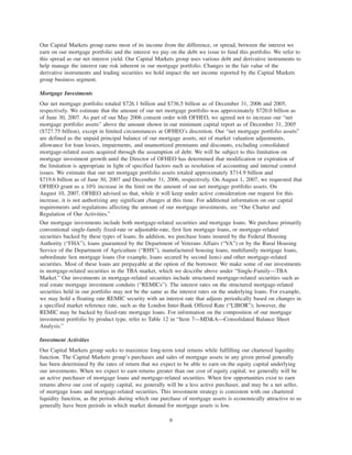 Our Capital Markets group earns most of its income from the difference, or spread, between the interest we
earn on our mortgage portfolio and the interest we pay on the debt we issue to fund this portfolio. We refer to
this spread as our net interest yield. Our Capital Markets group uses various debt and derivative instruments to
help manage the interest rate risk inherent in our mortgage portfolio. Changes in the fair value of the
derivative instruments and trading securities we hold impact the net income reported by the Capital Markets
group business segment.
Mortgage Investments
Our net mortgage portfolio totaled $726.1 billion and $736.5 billion as of December 31, 2006 and 2005,
respectively. We estimate that the amount of our net mortgage portfolio was approximately $720.0 billion as
of June 30, 2007. As part of our May 2006 consent order with OFHEO, we agreed not to increase our “net
mortgage portfolio assets” above the amount shown in our minimum capital report as of December 31, 2005
($727.75 billion), except in limited circumstances at OFHEO’s discretion. Our “net mortgage portfolio assets”
are defined as the unpaid principal balance of our mortgage assets, net of market valuation adjustments,
allowance for loan losses, impairments, and unamortized premiums and discounts, excluding consolidated
mortgage-related assets acquired through the assumption of debt. We will be subject to this limitation on
mortgage investment growth until the Director of OFHEO has determined that modification or expiration of
the limitation is appropriate in light of specified factors such as resolution of accounting and internal control
issues. We estimate that our net mortgage portfolio assets totaled approximately $714.9 billion and
$719.6 billion as of June 30, 2007 and December 31, 2006, respectively. On August 1, 2007, we requested that
OFHEO grant us a 10% increase in the limit on the amount of our net mortgage portfolio assets. On
August 10, 2007, OFHEO advised us that, while it will keep under active consideration our request for this
increase, it is not authorizing any significant changes at this time. For additional information on our capital
requirements and regulations affecting the amount of our mortgage investments, see “Our Charter and
Regulation of Our Activities.”
Our mortgage investments include both mortgage-related securities and mortgage loans. We purchase primarily
conventional single-family fixed-rate or adjustable-rate, first lien mortgage loans, or mortgage-related
securities backed by these types of loans. In addition, we purchase loans insured by the Federal Housing
Authority (“FHA”), loans guaranteed by the Department of Veterans Affairs (“VA”) or by the Rural Housing
Service of the Department of Agriculture (“RHS”), manufactured housing loans, multifamily mortgage loans,
subordinate lien mortgage loans (for example, loans secured by second liens) and other mortgage-related
securities. Most of these loans are prepayable at the option of the borrower. We make some of our investments
in mortgage-related securities in the TBA market, which we describe above under “Single-Family—TBA
Market.” Our investments in mortgage-related securities include structured mortgage-related securities such as
real estate mortgage investment conduits (“REMICs”). The interest rates on the structured mortgage-related
securities held in our portfolio may not be the same as the interest rates on the underlying loans. For example,
we may hold a floating rate REMIC security with an interest rate that adjusts periodically based on changes in
a specified market reference rate, such as the London Inter-Bank Offered Rate (“LIBOR”); however, the
REMIC may be backed by fixed-rate mortgage loans. For information on the composition of our mortgage
investment portfolio by product type, refer to Table 12 in “Item 7—MD&A—Consolidated Balance Sheet
Analysis.”
Investment Activities
Our Capital Markets group seeks to maximize long-term total returns while fulfilling our chartered liquidity
function. The Capital Markets group’s purchases and sales of mortgage assets in any given period generally
has been determined by the rates of return that we expect to be able to earn on the equity capital underlying
our investments. When we expect to earn returns greater than our cost of equity capital, we generally will be
an active purchaser of mortgage loans and mortgage-related securities. When few opportunities exist to earn
returns above our cost of equity capital, we generally will be a less active purchaser, and may be a net seller,
of mortgage loans and mortgage-related securities. This investment strategy is consistent with our chartered
liquidity function, as the periods during which our purchase of mortgage assets is economically attractive to us
generally have been periods in which market demand for mortgage assets is low.
9
 