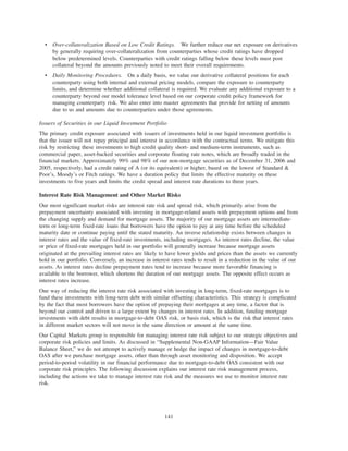 • Over-collateralization Based on Low Credit Ratings. We further reduce our net exposure on derivatives
by generally requiring over-collateralization from counterparties whose credit ratings have dropped
below predetermined levels. Counterparties with credit ratings falling below these levels must post
collateral beyond the amounts previously noted to meet their overall requirements.
• Daily Monitoring Procedures. On a daily basis, we value our derivative collateral positions for each
counterparty using both internal and external pricing models, compare the exposure to counterparty
limits, and determine whether additional collateral is required. We evaluate any additional exposure to a
counterparty beyond our model tolerance level based on our corporate credit policy framework for
managing counterparty risk. We also enter into master agreements that provide for netting of amounts
due to us and amounts due to counterparties under those agreements.
Issuers of Securities in our Liquid Investment Portfolio
The primary credit exposure associated with issuers of investments held in our liquid investment portfolio is
that the issuer will not repay principal and interest in accordance with the contractual terms. We mitigate this
risk by restricting these investments to high credit quality short- and medium-term instruments, such as
commercial paper, asset-backed securities and corporate floating rate notes, which are broadly traded in the
financial markets. Approximately 99% and 98% of our non-mortgage securities as of December 31, 2006 and
2005, respectively, had a credit rating of A (or its equivalent) or higher, based on the lowest of Standard &
Poor’s, Moody’s or Fitch ratings. We have a duration policy that limits the effective maturity on these
investments to five years and limits the credit spread and interest rate durations to three years.
Interest Rate Risk Management and Other Market Risks
Our most significant market risks are interest rate risk and spread risk, which primarily arise from the
prepayment uncertainty associated with investing in mortgage-related assets with prepayment options and from
the changing supply and demand for mortgage assets. The majority of our mortgage assets are intermediate-
term or long-term fixed-rate loans that borrowers have the option to pay at any time before the scheduled
maturity date or continue paying until the stated maturity. An inverse relationship exists between changes in
interest rates and the value of fixed-rate investments, including mortgages. As interest rates decline, the value
or price of fixed-rate mortgages held in our portfolio will generally increase because mortgage assets
originated at the prevailing interest rates are likely to have lower yields and prices than the assets we currently
hold in our portfolio. Conversely, an increase in interest rates tends to result in a reduction in the value of our
assets. As interest rates decline prepayment rates tend to increase because more favorable financing is
available to the borrower, which shortens the duration of our mortgage assets. The opposite effect occurs as
interest rates increase.
One way of reducing the interest rate risk associated with investing in long-term, fixed-rate mortgages is to
fund these investments with long-term debt with similar offsetting characteristics. This strategy is complicated
by the fact that most borrowers have the option of prepaying their mortgages at any time, a factor that is
beyond our control and driven to a large extent by changes in interest rates. In addition, funding mortgage
investments with debt results in mortgage-to-debt OAS risk, or basis risk, which is the risk that interest rates
in different market sectors will not move in the same direction or amount at the same time.
Our Capital Markets group is responsible for managing interest rate risk subject to our strategic objectives and
corporate risk policies and limits. As discussed in “Supplemental Non-GAAP Information—Fair Value
Balance Sheet,” we do not attempt to actively manage or hedge the impact of changes in mortgage-to-debt
OAS after we purchase mortgage assets, other than through asset monitoring and disposition. We accept
period-to-period volatility in our financial performance due to mortgage-to-debt OAS consistent with our
corporate risk principles. The following discussion explains our interest rate risk management process,
including the actions we take to manage interest rate risk and the measures we use to monitor interest rate
risk.
141
 