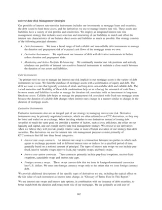Interest Rate Risk Management Strategies
Our portfolio of interest rate-sensitive instruments includes our investments in mortgage loans and securities,
the debt issued to fund those assets, and the derivatives we use to manage interest rate risk. These assets and
liabilities have a variety of risk profiles and sensitivities. We employ an integrated interest rate risk
management strategy that includes asset selection and structuring of our liabilities to match and offset the
interest rate characteristics of our balance sheet assets and liabilities as much as possible. Our strategy consists
of the following principal elements:
• Debt Instruments: We issue a broad range of both callable and non-callable debt instruments to manage
the duration and prepayment risk of expected cash flows of the mortgage assets we own.
• Derivative Instruments: We supplement our issuance of debt with derivative instruments to further
reduce duration and prepayment risks.
• Monitoring and Active Portfolio Rebalancing: We continually monitor our risk positions and actively
rebalance our portfolio of interest rate-sensitive financial instruments to maintain a close match between
the duration of our assets and liabilities.
Debt Instruments
The primary tool we use to manage the interest rate risk implicit in our mortgage assets is the variety of debt
instruments we issue. We fund the purchase of mortgage assets with a combination of equity and debt. The
debt we issue is a mix that typically consists of short- and long-term, non-callable debt and callable debt. The
varied maturities and flexibility of these debt combinations help us in reducing the mismatch of cash flows
between assets and liabilities in order to manage the duration risk associated with an investment in long-term
fixed-rate assets. Callable debt helps us manage the prepayment risk associated with fixed-rate mortgage assets
because the duration of callable debt changes when interest rates change in a manner similar to changes in the
duration of mortgage assets.
Derivative Instruments
Derivative instruments also are an integral part of our strategy in managing interest rate risk. Derivative
instruments may be privately negotiated contracts, which are often referred to as OTC derivatives, or they may
be listed and traded on an exchange. When deciding whether to use derivatives instead of issuing debt
securities to reach the same goal, we consider a number of factors, such as cost, efficiency, the effect on our
liquidity and capital, and our overall interest rate risk management strategy. We choose to use derivatives
when we believe they will provide greater relative value or more efficient execution of our strategy than debt
securities. The derivatives we use for interest rate risk management purposes consist primarily of
OTC contracts that fall into three broad categories:
• Interest rate swap contracts. An interest rate swap is a transaction between two parties in which each
agrees to exchange payments tied to different interest rates or indices for a specified period of time,
generally based on a notional amount of principal. The types of interest rate swaps we use include pay-
fixed, receive variable swaps; receive-fixed, pay variable swaps; and basis swaps.
• Interest rate option contracts. These contracts primarily include pay-fixed swaptions, receive-fixed
swaptions, cancelable swaps and interest rate caps.
• Foreign currency swaps. These swaps convert debt that we issue in foreign-denominated currencies
into U.S. dollars. We enter into foreign currency swaps only to the extent that we issue foreign currency
debt.
We provide additional descriptions of the specific types of derivatives we use, including the typical effect on
the fair value of each instrument as interest rates change, in “Glossary of Terms Used in This Report.”
We use interest rate swaps and interest rate options, in combination with our issuance of debt securities, to
better match both the duration and prepayment risk of our mortgages. We are generally an end user of
142
 