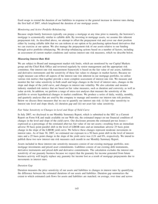 fixed swaps to extend the duration of our liabilities in response to the general increase in interest rates during
the first half of 2007, which lengthened the duration of our mortgage assets.
Monitoring and Active Portfolio Rebalancing
Because single-family borrowers typically can prepay a mortgage at any time prior to maturity, the borrower’s
mortgage is economically similar to callable debt. By investing in mortgage assets, we assume this inherent
prepayment risk. As described above, we attempt to offset the prepayment risk and cover our short position
either by issuing callable debt that we can redeem at our option or by purchasing option-based derivatives that
we can exercise at our option. We also manage the prepayment risk of our assets relative to our funding
through active portfolio rebalancing. We develop rebalancing actions based on a number of factors, including
an assessment of current market conditions and various interest rate risk measures, which we describe below.
Measuring Interest Rate Risk
We are subject to Board and management market risk limits, which are monitored by our Capital Markets
group and the Chief Risk Office and reviewed regularly by senior management and the appropriate risk
committee. Our interest rate risk measurement framework is based on the fair value of our assets, liabilities
and derivative instruments and the sensitivity of these fair values to changes in market factors. Because no
single measure can reflect all aspects of the interest rate risk inherent in our mortgage portfolio, we utilize
various risk metrics that together provide a more complete assessment of interest rate risk. We measure and
monitor the fair value sensitivity to both small and large changes in the level of interest rates, changes in the
slope and shape of the yield curve, and changes in interest rate volatility. We also calculate and monitor
industry standard risk metrics that are based on fair value measures, such as duration and convexity, as well as
value at-risk. In addition, we perform a range of stress test analyses that measure the sensitivity of the
portfolio to severe hypothetical changes in market conditions. We produce a series of daily, weekly, monthly,
and quarterly analyses that are used by the company to manage and monitor our interest rate risk position.
Below we discuss three measures that we use to quantify our interest rate risk: (i) fair value sensitivity to
interest rate level and slope shock, (ii) duration gap and (iii) net asset fair value sensitivity.
Fair Value Sensitivity to Changes in Level and Slope of Yield Curve
In July 2007, we disclosed in our Monthly Summary Report, which is submitted to the SEC in a Current
Report on Form 8-K and made available on our Web site, the estimated impact on our financial condition of
changes in the level and slope of the yield curve. Our disclosure presents the estimated pre-tax losses—
expressed as a percentage of the estimated after-tax fair value of our net assets—resulting from an immediate
adverse 50 basis point parallel shift in the level of LIBOR rates and an immediate adverse 25 basis point
change in the slope of the LIBOR yield curve. We believe these changes represent moderate movements in
interest rates. As of June 30, 2007, we estimated our exposure to a 50 basis point shift in the level of interest
rates and a 25 basis point change in the slope of the yield curve was (1)% and 0%, respectively. We intend to
publish these two new interest rate risk measures each month in our Monthly Summary Report.
Assets included in these interest rate sensitivity measures consist of our existing mortgage portfolio, non-
mortgage investments and priced asset commitments. Liabilities consist of our existing debt instruments,
derivative instruments and priced debt and derivative commitments. The calculation excludes the interest rate
sensitivity of our guaranty business because we expect that the guaranty fee income generated from future
business activity will largely replace any guaranty fee income lost as a result of mortgage prepayments due to
movements in interest rates.
Duration Gap
Duration measures the price sensitivity of our assets and liabilities to changes in interest rates by quantifying
the difference between the estimated durations of our assets and liabilities. Duration gap summarizes the
extent to which estimated cash flows for assets and liabilities are matched, on average, over time and across
145
 