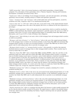 “LIHTC partnerships” refer to low-income housing tax credit limited partnerships or limited liability
companies. For a description of these partnerships, refer to “Business Segments—Housing and Community
Development—Community Investment Group” above.
“Liquid assets” refers to our holdings of non-mortgage investments, cash and cash equivalents, and funding
agreements with our lenders, including advances to lenders and repurchase agreements.
“Loans,” “mortgage loans” and “mortgages” refer to both whole loans and loan participations, secured by
residential real estate, cooperative shares or by manufactured housing units.
“Loan-to-value ratio” or “LTV ratio” refers to the ratio, at any point in time, of the unpaid principal amount
of a borrower’s mortgage loan to the value of the property that serves as collateral for the loan (expressed as a
percentage).
“Minimum capital requirement” refers to the amount of core capital below which we would be classified by
OFHEO as undercapitalized. Our minimum capital requirement is generally equal to the sum of: (1) 2.50% of
on-balance sheet assets; (2) 0.45% of the unpaid principal balance of outstanding Fannie Mae MBS held by
third parties; and (3) up to 0.45% of other off-balance sheet obligations.
“Mortgage assets,” when referring to our assets, refers to both mortgage loans and mortgage-related securities
we hold in our portfolio.
“Mortgage credit book of business” or “book of business” refers to the sum of the unpaid principal balance
of: (1) the mortgage loans we hold in our investment portfolio; (2) the Fannie Mae MBS and non-Fannie Mae
mortgage-related securities we hold in our investment portfolio; (3) Fannie Mae MBS that are held by third
parties; and (4) credit enhancements that we provide on mortgage assets.
“Mortgage-related securities” or “mortgage-backed securities” refer generally to securities that represent
beneficial interests in pools of mortgage loans or other mortgage-related securities. These securities may be
issued by Fannie Mae or by others.
“Multi-class Fannie Mae MBS” refers to Fannie Mae MBS, including REMICs, where the cash flows on the
underlying single-class and/or multi-class Fannie Mae MBS, other mortgage-related securities or mortgage
loans are divided creating several classes of securities, each of which represents a beneficial ownership interest
in a separate portion of cash flows. By separating the cash flows, the resulting classes may consist of:
(1) interest-only payments; (2) principal-only payments; (3) different portions of the principal and interest
payments; or (4) combinations of each of these. Terms to maturity of some multi-class Fannie Mae MBS,
particularly REMIC classes, may match or be shorter than the maturity of the underlying mortgage loans
and/or mortgage-related securities. As a result, each of the classes in a multi-class Fannie Mae MBS may have
a different coupon rate, average life, repayment sensitivity or final maturity.
“Multifamily mortgage loan” refers to a mortgage loan secured by a property containing five or more
residential dwelling units.
“Multifamily business volume” refers to the sum in any given period of the unpaid principal balance of: (1) the
multifamily mortgage loans we purchase for our investment portfolio; (2) the multifamily mortgage loans we
securitize into Fannie Mae MBS; and (3) credit enhancements that we provide on our multifamily mortgage
assets.
“Multifamily mortgage credit book of business” refers to the sum of the unpaid principal balance of: (1) the
multifamily mortgage loans we hold in our investment portfolio; (2) the Fannie Mae MBS and non-Fannie
Mae mortgage-related securities backed by multifamily mortgage loans we hold in our investment portfolio;
(3) Fannie Mae MBS backed by multifamily mortgage loans that are held by third parties; and (4) credit
enhancements that we provide on multifamily mortgage assets.
“Negative-amortizing loan” refers to a mortgage loan that allows the borrower to make monthly payments that
are less than the interest actually accrued for the period. The unpaid interest is added to the principal balance
of the loan, which increases the outstanding loan balance. Negative-amortizing loans are typically adjustable-
rate mortgage loans.
154
 