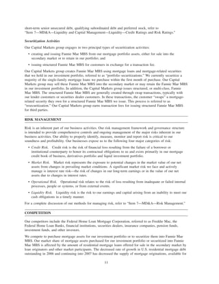 short-term senior unsecured debt, qualifying subordinated debt and preferred stock, refer to
“Item 7—MD&A—Liquidity and Capital Management—Liquidity—Credit Ratings and Risk Ratings.”
Securitization Activities
Our Capital Markets group engages in two principal types of securitization activities:
• creating and issuing Fannie Mae MBS from our mortgage portfolio assets, either for sale into the
secondary market or to retain in our portfolio; and
• issuing structured Fannie Mae MBS for customers in exchange for a transaction fee.
Our Capital Markets group creates Fannie Mae MBS using mortgage loans and mortgage-related securities
that we hold in our investment portfolio, referred to as “portfolio securitizations.” We currently securitize a
majority of the single-family mortgage loans we purchase within the first month of purchase. Our Capital
Markets group may sell these Fannie Mae MBS into the secondary market or may retain the Fannie Mae MBS
in our investment portfolio. In addition, the Capital Markets group issues structured, or multi-class, Fannie
Mae MBS. The structured Fannie Mae MBS are generally created through swap transactions, typically with
our lender customers or securities dealer customers. In these transactions, the customer “swaps” a mortgage-
related security they own for a structured Fannie Mae MBS we issue. This process is referred to as
“resecuritization.” Our Capital Markets group earns transaction fees for issuing structured Fannie Mae MBS
for third parties.
RISK MANAGEMENT
Risk is an inherent part of our business activities. Our risk management framework and governance structure
is intended to provide comprehensive controls and ongoing management of the major risks inherent in our
business activities. Our ability to properly identify, measure, monitor and report risk is critical to our
soundness and profitability. Our businesses expose us to the following four major categories of risk:
• Credit Risk. Credit risk is the risk of financial loss resulting from the failure of a borrower or
institutional counterparty to honor its contractual obligations to us and exists primarily in our mortgage
credit book of business, derivatives portfolio and liquid investment portfolio.
• Market Risk. Market risk represents the exposure to potential changes in the market value of our net
assets from changes in prevailing market conditions. A significant market risk we face and actively
manage is interest rate risk—the risk of changes in our long-term earnings or in the value of our net
assets due to changes in interest rates.
• Operational Risk. Operational risk relates to the risk of loss resulting from inadequate or failed internal
processes, people or systems, or from external events.
• Liquidity Risk. Liquidity risk is the risk to our earnings and capital arising from an inability to meet our
cash obligations in a timely manner.
For a complete discussion of our methods for managing risk, refer to “Item 7—MD&A—Risk Management.”
COMPETITION
Our competitors include the Federal Home Loan Mortgage Corporation, referred to as Freddie Mac, the
Federal Home Loan Banks, financial institutions, securities dealers, insurance companies, pension funds,
investment funds, and other investors.
We compete to purchase mortgage assets for our investment portfolio or to securitize them into Fannie Mae
MBS. Our market share of mortgage assets purchased for our investment portfolio or securitized into Fannie
Mae MBS is affected by the amount of residential mortgage loans offered for sale in the secondary market by
loan originators and other market participants. The decreased rate of growth in U.S. residential mortgage debt
outstanding in 2006 and continuing into 2007 has decreased the supply of mortgage originations, available for
11
 
