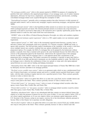 “Net mortgage portfolio assets” refers to the amount reported to OFHEO for purposes of computing the
portfolio limit and is defined as the unpaid principal balance of our mortgage assets, net of market valuation
adjustments, allowance for loan losses, impairments, and unamortized premiums and discounts, excluding
consolidated mortgage-related assets acquired through the assumption of debt.
“Nontraditional mortgages” generally refer to mortgage products that allow borrowers to defer payment of
principal and/or interest, such as interest-only mortgages, negative-amortizing mortgages, and payment option
ARMs.
“Notional principal amount” refers to the hypothetical dollar amount in an interest rate swap transaction on
which exchanged payments are based. The notional principal amount in an interest rate swap transaction
generally is not paid or received by either party to the transaction and is typically significantly greater than the
potential market or credit loss that could result from such transaction.
“OFHEO” refers to the Office of Federal Housing Enterprise Oversight, our safety and soundness regulator.
“OFHEO-directed minimum capital requirement” refers to a 30% capital surplus over our minimum capital
requirement.
“Option-adjusted spread” or “OAS” refers to the incremental expected return between a security, loan or
derivative contract and a benchmark yield curve (typically, U.S. Treasury securities, LIBOR and swaps, or
agency debt securities). The OAS provides explicit consideration of the variability in the security’s cash flows
across multiple interest rate scenarios resulting from any options embedded in the security, such as
prepayment options. For example, the OAS of a mortgage that can be prepaid by the homeowner without
penalty is typically lower than a nominal yield spread to the same benchmark because the OAS reflects the
exercise of the prepayment option by the homeowner, which lowers the expected return of the mortgage
investor. In other words, OAS for mortgage loans is a risk-adjusted spread after consideration of the
prepayment risk in mortgage loans. The market convention for mortgages is typically to quote their OAS to
swaps. The OAS of our debt and derivative instruments are also frequently quoted to swaps. The OAS of our
net mortgage assets is therefore the combination of these two spreads to swaps and is the option-adjusted
spread between our assets and our funding and hedging instruments.
“Outstanding Fannie Mae MBS” refers to the total unpaid principal balance of Fannie Mae MBS that is held
by third-party investors and held in our mortgage portfolio.
“Pay-fixed, receive variable swap contract” refers to an agreement under which we pay a predetermined fixed
rate of interest based upon a set notional amount and receive a variable interest payment based upon a stated
index, with the index resetting at regular intervals over a specified period of time. These contracts generally
increase in value as interest rates rise.
“Pay-fixed swaption” refers to an option that allows us to enter into a pay-fixed, receive variable interest rate
swap at some point in the future. These contracts generally increase in value as interest rates rise.
“Private-label issuers” or “non-agency issuers” refers to issuers of mortgage-related securities other than
agency issuers Fannie Mae, Freddie Mac and Ginnie Mae.
“Private-label securities” or “non-agency securities” refers to mortgage-related securities issued by entities
other than agency issuers Fannie Mae, Freddie Mac or Ginnie Mae.
“Qualifying subordinated debt” refers to our subordinated debt that contains an interest deferral feature that
requires us to defer the payment of interest for up to five years if either: (1) our core capital is below 125% of
our critical capital requirement; or (2) our core capital is below our minimum capital requirement and the
U.S. Secretary of the Treasury, acting on our request, exercises his or her discretionary authority pursuant to
Section 304(c) of the Charter Act to purchase our debt obligations.
“Receive-fixed swaption” refers to an option that allows us to enter into a receive-fixed, pay variable interest
rate swap at some point in the future. These contracts generally increase in value as interest rates fall.
155
 