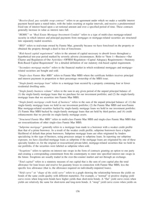 “Receive-fixed, pay variable swap contract” refers to an agreement under which we make a variable interest
payment based upon a stated index, with the index resetting at regular intervals, and receive a predetermined
fixed rate of interest based upon a set notional amount and over a specified period of time. These contracts
generally increase in value as interest rates fall.
“REMIC” or “Real Estate Mortgage Investment Conduit” refers to a type of multi-class mortgage-related
security in which interest and principal payments from mortgages or mortgage-related securities are structured
into separately traded securities.
“REO” refers to real-estate owned by Fannie Mae, generally because we have foreclosed on the property or
obtained the property through a deed in lieu of foreclosure.
“Risk-based capital requirement” refers to the amount of capital necessary to absorb losses throughout a
hypothetical ten-year period marked by severely adverse circumstances. Refer to “Item 1—Business—Our
Charter and Regulation of Our Activities—OFHEO Regulation—Capital Adequacy Requirements—Statutory
Risk-Based Capital Requirement” for a detailed definition of our statutory risk-based capital requirement.
“Secondary mortgage market” refers to the financial market in which residential mortgages and mortgage-
related securities are bought and sold.
“Single-class Fannie Mae MBS” refers to Fannie Mae MBS where the certificate holders receives principal
and interest payments in proportion to their percentage ownership of the MBS issue.
“Single-family mortgage loan” refers to a mortgage loan secured by a property containing four or fewer
residential dwelling units.
“Single-family business volume” refers to the sum in any given period of the unpaid principal balance of:
(1) the single-family mortgage loans that we purchase for our investment portfolio; and (2) the single-family
mortgage loans that we securitize into Fannie Mae MBS.
“Single-family mortgage credit book of business” refers to the sum of the unpaid principal balance of: (1) the
single-family mortgage loans we hold in our investment portfolio; (2) the Fannie Mae MBS and non-Fannie
Mae mortgage-related securities backed by single-family mortgage loans we hold in our investment portfolio;
(3) Fannie Mae MBS backed by single-family mortgage loans that are held by third parties; and (4) credit
enhancements that we provide on single-family mortgage assets.
“Structured Fannie Mae MBS” refers to multi-class Fannie Mae MBS and single-class Fannie Mae MBS that
are resecuritizations of other single-class Fannie Mae MBS.
“Subprime mortgage” generally refers to a mortgage loan made to a borrower with a weaker credit profile
than that of a prime borrower. As a result of the weaker credit profile, subprime borrowers have a higher
likelihood of default than prime borrowers. Subprime mortgage loans are often originated by lenders
specializing in this type of business, using processes unique to subprime loans. In reporting our subprime
exposure, we have classified mortgage loans as subprime if the mortgage loans are originated by one of these
specialty lenders or, for the original or resecuritized private-label, mortgage-related securities that we hold in
our portfolio, if the securities were labeled as subprime when sold.
“Swaptions” refers to options on interest rate swaps in the form of contracts granting an option to one party
and creating a corresponding commitment from the counterparty to enter into specified interest rate swaps in
the future. Swaptions are usually traded in the over-the-counter market and not through an exchange.
“Total capital” refers to a statutory measure of our capital that is the sum of core capital plus the total
allowance for loan losses and reserve for guaranty losses in connection with Fannie Mae MBS, less the
specific loss allowance (that is, the allowance required on individually-impaired loans).
“Yield curve” or “shape of the yield curve” refers to a graph showing the relationship between the yields on
bonds of the same credit quality with different maturities. For example, a “normal” or positive sloping yield
curve exists when long-term bonds have higher yields than short-term bonds. A “flat” yield curve exists when
yields are relatively the same for short-term and long-term bonds. A “steep” yield curve exists when yields on
156
 