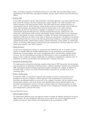 Policy and Capital Committee of the Board of Directors in July 2006. The Chief Risk Officer reports
independently to the Risk Policy and Capital Committee, and also reports directly to the Chief Executive
Officer.
• Internal Audit
In July 2005, management and the Audit Committee of the Board appointed a new Chief Audit Executive
from outside the company. The Chief Audit Executive reports directly to the Audit Committee with
indirect reporting to the Chief Executive Officer. The Chief Audit Executive enhanced the level of
communication with the Audit Committee, which includes increased communication with the Chairman
of the Audit Committee and enhanced detail within the formal reports to the Audit Committee.
Additionally, the Internal Audit function completed a comprehensive review and analysis of its
organizational design and audit processes, including organizational structure, staffing levels, skill
assessments, audit planning, audit execution and reporting. Internal Audit has filled its key management
positions and continues to reassess and enhance its staffing. The Internal Audit management team was
expanded in 2006 from one officer to four, three of whom were external hires. All officers in the Internal
Audit department hold one or more of the following professional credentials: certified public accountant,
certified internal auditor, certified fraud examiner, certified information systems auditor or certified bank
auditor. As of January 2006, Internal Audit developed and communicated a risk-based audit plan, which it
reports upon regularly to the Audit Committee.
• Human Resources
As part of our organizational redesign, we repositioned and redefined the role of our human resources
function. In October 2006, this included implementation of a new performance assessment process,
enhancement of job descriptions, and clearly communicated policies and procedures regarding human
resources. We also hired additional personnel into HR functions to assist in strengthening the role of
human resources within the company. Additionally, we completed a comprehensive corporate review of
delegations of authority and developed and communicated a corporate-wide policy.
• Information Technology Policy
We implemented an information technology standard setting board in 2005 that governs the development
and communication of information technology policies, corporate technology standards and, in September
2006, implemented detailed technology operating procedures throughout the company. In addition, in
November 2006, we hired a new Chief Information Officer responsible for oversight of all of our
technology efforts.
• Policies and Procedures
In September 2006, we implemented corporate-wide standards for policies and procedures for use
throughout our business to support a uniform approach to the documentation of current policies,
procedures and delegated authority in most areas of the company. Concurrent with our corporate policy
and procedures initiative, each of our business units identified and corrected deficient policies and
procedures documentation for processes relevant to internal control over financial reporting. As noted
above, we also completed a comprehensive corporate review of delegations of authority and developed
and communicated a corporate-wide policy.
Financial Reporting Process
• General Ledger Controls
We implemented additional review and approval controls to manage the addition and deletion of general
ledger accounts. We also strengthened supervisory review controls over account management and the
periodic close process. These controls were implemented in the second quarter of 2006.
164
 