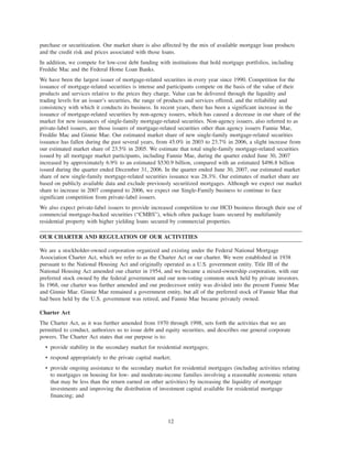 purchase or securitization. Our market share is also affected by the mix of available mortgage loan products
and the credit risk and prices associated with those loans.
In addition, we compete for low-cost debt funding with institutions that hold mortgage portfolios, including
Freddie Mac and the Federal Home Loan Banks.
We have been the largest issuer of mortgage-related securities in every year since 1990. Competition for the
issuance of mortgage-related securities is intense and participants compete on the basis of the value of their
products and services relative to the prices they charge. Value can be delivered through the liquidity and
trading levels for an issuer’s securities, the range of products and services offered, and the reliability and
consistency with which it conducts its business. In recent years, there has been a significant increase in the
issuance of mortgage-related securities by non-agency issuers, which has caused a decrease in our share of the
market for new issuances of single-family mortgage-related securities. Non-agency issuers, also referred to as
private-label issuers, are those issuers of mortgage-related securities other than agency issuers Fannie Mae,
Freddie Mac and Ginnie Mae. Our estimated market share of new single-family mortgage-related securities
issuance has fallen during the past several years, from 45.0% in 2003 to 23.7% in 2006, a slight increase from
our estimated market share of 23.5% in 2005. We estimate that total single-family mortgage-related securities
issued by all mortgage market participants, including Fannie Mae, during the quarter ended June 30, 2007
increased by approximately 6.9% to an estimated $530.9 billion, compared with an estimated $496.8 billion
issued during the quarter ended December 31, 2006. In the quarter ended June 30, 2007, our estimated market
share of new single-family mortgage-related securities issuance was 28.3%. Our estimates of market share are
based on publicly available data and exclude previously securitized mortgages. Although we expect our market
share to increase in 2007 compared to 2006, we expect our Single-Family business to continue to face
significant competition from private-label issuers.
We also expect private-label issuers to provide increased competition to our HCD business through their use of
commercial mortgage-backed securities (“CMBS”), which often package loans secured by multifamily
residential property with higher yielding loans secured by commercial properties.
OUR CHARTER AND REGULATION OF OUR ACTIVITIES
We are a stockholder-owned corporation organized and existing under the Federal National Mortgage
Association Charter Act, which we refer to as the Charter Act or our charter. We were established in 1938
pursuant to the National Housing Act and originally operated as a U.S. government entity. Title III of the
National Housing Act amended our charter in 1954, and we became a mixed-ownership corporation, with our
preferred stock owned by the federal government and our non-voting common stock held by private investors.
In 1968, our charter was further amended and our predecessor entity was divided into the present Fannie Mae
and Ginnie Mae. Ginnie Mae remained a government entity, but all of the preferred stock of Fannie Mae that
had been held by the U.S. government was retired, and Fannie Mae became privately owned.
Charter Act
The Charter Act, as it was further amended from 1970 through 1998, sets forth the activities that we are
permitted to conduct, authorizes us to issue debt and equity securities, and describes our general corporate
powers. The Charter Act states that our purpose is to:
• provide stability in the secondary market for residential mortgages;
• respond appropriately to the private capital market;
• provide ongoing assistance to the secondary market for residential mortgages (including activities relating
to mortgages on housing for low- and moderate-income families involving a reasonable economic return
that may be less than the return earned on other activities) by increasing the liquidity of mortgage
investments and improving the distribution of investment capital available for residential mortgage
financing; and
12
 