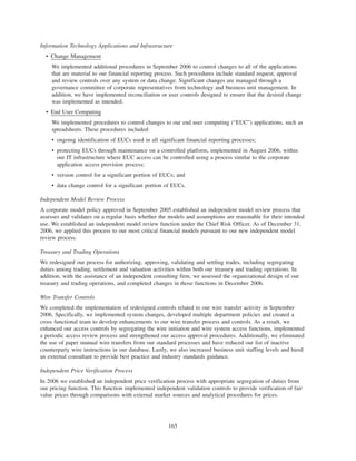Information Technology Applications and Infrastructure
• Change Management
We implemented additional procedures in September 2006 to control changes to all of the applications
that are material to our financial reporting process. Such procedures include standard request, approval
and review controls over any system or data change. Significant changes are managed through a
governance committee of corporate representatives from technology and business unit management. In
addition, we have implemented reconciliation or user controls designed to ensure that the desired change
was implemented as intended.
• End User Computing
We implemented procedures to control changes to our end user computing (“EUC”) applications, such as
spreadsheets. These procedures included:
• ongoing identification of EUCs used in all significant financial reporting processes;
• protecting EUCs through maintenance on a controlled platform, implemented in August 2006, within
our IT infrastructure where EUC access can be controlled using a process similar to the corporate
application access provision process;
• version control for a significant portion of EUCs; and
• data change control for a significant portion of EUCs.
Independent Model Review Process
A corporate model policy approved in September 2005 established an independent model review process that
assesses and validates on a regular basis whether the models and assumptions are reasonable for their intended
use. We established an independent model review function under the Chief Risk Officer. As of December 31,
2006, we applied this process to our most critical financial models pursuant to our new independent model
review process.
Treasury and Trading Operations
We redesigned our process for authorizing, approving, validating and settling trades, including segregating
duties among trading, settlement and valuation activities within both our treasury and trading operations. In
addition, with the assistance of an independent consulting firm, we assessed the organizational design of our
treasury and trading operations, and completed changes in those functions in December 2006.
Wire Transfer Controls
We completed the implementation of redesigned controls related to our wire transfer activity in September
2006. Specifically, we implemented system changes, developed multiple department policies and created a
cross functional team to develop enhancements to our wire transfer process and controls. As a result, we
enhanced our access controls by segregating the wire initiation and wire system access functions, implemented
a periodic access review process and strengthened our access approval procedures. Additionally, we eliminated
the use of paper manual wire transfers from our standard processes and have reduced our list of inactive
counterparty wire instructions in our database. Lastly, we also increased business unit staffing levels and hired
an external consultant to provide best practice and industry standards guidance.
Independent Price Verification Process
In 2006 we established an independent price verification process with appropriate segregation of duties from
our pricing function. This function implemented independent validation controls to provide verification of fair
value prices through comparisons with external market sources and analytical procedures for prices.
165
 