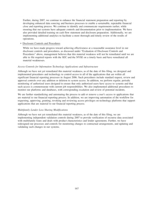 Further, during 2007, we continue to enhance the financial statement preparation and reporting by
developing enhanced data sourcing and business processes to enable a sustainable, repeatable financial
close and reporting process. We continue to identify and communicate requirements earlier, while
ensuring that our systems have adequate controls and documentation prior to implementation. We have
also provided detailed training on cash flow statement and disclosure preparation. Additionally, we are
implementing additional analytics to facilitate a more thorough and timely review of the results of
operations.
• Disclosure Controls and Procedures
While we have made progress toward achieving effectiveness at a reasonable assurance level in our
disclosure controls and procedures, as discussed under “Evaluation of Disclosure Controls and
Procedures” above, management believes that this material weakness will not be remediated until we are
able to file required reports with the SEC and the NYSE on a timely basis and have remediated all
material weaknesses.
Access Controls for Information Technology Applications and Infrastructure
Although we have not yet remediated this material weakness, as of the date of this filing, we designed and
implemented procedures and technology to control access to all of the applications that are within all
significant financial reporting processes in August 2006. Such procedures include standard request, review and
approval controls over any addition or deletion to system access. In addition, we perform regular, periodic
monitoring of authorized users designed to ensure that only authorized users have access to systems and that
such access is commensurate with current job responsibilities. We also implemented additional procedures to
monitor our platforms and databases, with corresponding escalation and review of potential incidents.
We are further standardizing and automating the process to add or remove a user’s access to applications that
are material to our financial reporting process. In addition, we are improving automation of the workflow for
requesting, approving, granting, revoking and reviewing access privileges on technology platforms that support
applications that are material to our financial reporting process.
Multifamily Lender Loss Sharing Modifications
Although we have not yet remediated this material weakness, as of the date of this filing, we are
implementing independent validation controls during 2007 to provide verification of recourse data associated
with multifamily loans and deals with product characteristics and lender agreements. Further, we have
redesigned our processes and controls for monitoring changes to contractual arrangements, and updating and
validating such changes in our systems.
167
 
