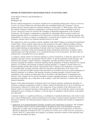 REPORT OF INDEPENDENT REGISTERED PUBLIC ACCOUNTING FIRM
To the Board of Directors and Stockholders of
Fannie Mae
Washington, DC
We have audited management’s assessment, included in the accompanying Management’s Report on Internal
Control over Financial Reporting, that Fannie Mae and consolidated entities (the “Company”) did not
maintain effective internal control over financial reporting as of December 31, 2006, because of the effect of
the material weaknesses identified in management’s assessment based on criteria established in Internal
Control—Integrated Framework issued by the Committee of Sponsoring Organizations of the Treadway
Commission. The Company’s management is responsible for maintaining effective internal control over
financial reporting and for its assessment of the effectiveness of internal control over financial reporting. Our
responsibility is to express an opinion on management’s assessment and an opinion on the effectiveness of the
Company’s internal control over financial reporting based on our audit.
We conducted our audit in accordance with the standards of the Public Company Accounting Oversight Board
(United States). Those standards require that we plan and perform the audit to obtain reasonable assurance
about whether effective internal control over financial reporting was maintained in all material respects. Our
audit included obtaining an understanding of internal control over financial reporting, evaluating
management’s assessment, testing and evaluating the design and operating effectiveness of internal control,
and performing such other procedures as we considered necessary in the circumstances. We believe that our
audit provides a reasonable basis for our opinions.
A company’s internal control over financial reporting is a process designed by, or under the supervision of, the
company’s principal executive and principal financial officers, or persons performing similar functions, and
effected by the company’s board of directors, management, and other personnel to provide reasonable
assurance regarding the reliability of financial reporting and the preparation of financial statements for external
purposes in accordance with generally accepted accounting principles. A company’s internal control over
financial reporting includes those policies and procedures that (1) pertain to the maintenance of records that,
in reasonable detail, accurately and fairly reflect the transactions and dispositions of the assets of the
company; (2) provide reasonable assurance that transactions are recorded as necessary to permit preparation of
financial statements in accordance with generally accepted accounting principles, and that receipts and
expenditures of the company are being made only in accordance with authorizations of management and
directors of the company; and (3) provide reasonable assurance regarding prevention or timely detection of
unauthorized acquisition, use, or disposition of the company’s assets that could have a material effect on the
financial statements.
Because of the inherent limitations of internal control over financial reporting, including the possibility of
collusion or improper management override of controls, material misstatements due to error or fraud may not
be prevented or detected on a timely basis. Also, projections of any evaluation of the effectiveness of the
internal control over financial reporting to future periods are subject to the risk that the controls may become
inadequate because of changes in conditions, or that the degree of compliance with the policies or procedures
may deteriorate.
A material weakness is a significant deficiency, or combination of significant deficiencies, that results in more
than a remote likelihood that a material misstatement of the annual or interim financial statements will not be
prevented or detected. The following material weaknesses have been identified and included in management’s
assessment:
• Application of Accounting Principles Generally Accepted in the United States of America—The Company
did not maintain effective internal control relating to designing its process and information technology
applications to comply with accounting principles generally accepted in the United States of America as
specified in Statement of Position No. 03-3, Accounting for Certain Loans or Debt Securities Acquired in a
Transfer (SOP 03-3) which affects the Company’s accounting conclusions related to loans purchased from
trusts under the default call option.
168
 