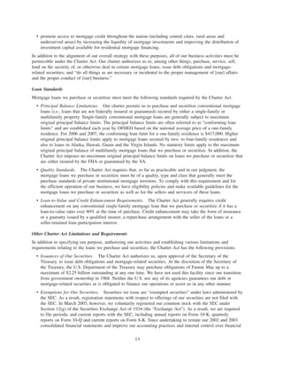 • promote access to mortgage credit throughout the nation (including central cities, rural areas and
underserved areas) by increasing the liquidity of mortgage investments and improving the distribution of
investment capital available for residential mortgage financing.
In addition to the alignment of our overall strategy with these purposes, all of our business activities must be
permissible under the Charter Act. Our charter authorizes us to, among other things, purchase, service, sell,
lend on the security of, or otherwise deal in certain mortgage loans; issue debt obligations and mortgage-
related securities; and “do all things as are necessary or incidental to the proper management of [our] affairs
and the proper conduct of [our] business.”
Loan Standards
Mortgage loans we purchase or securitize must meet the following standards required by the Charter Act.
• Principal Balance Limitations. Our charter permits us to purchase and securitize conventional mortgage
loans (i.e., loans that are not federally insured or guaranteed) secured by either a single-family or
multifamily property. Single-family conventional mortgage loans are generally subject to maximum
original principal balance limits. The principal balance limits are often referred to as “conforming loan
limits” and are established each year by OFHEO based on the national average price of a one-family
residence. For 2006 and 2007, the conforming loan limit for a one-family residence is $417,000. Higher
original principal balance limits apply to mortgage loans secured by two- to four-family residences and
also to loans in Alaska, Hawaii, Guam and the Virgin Islands. No statutory limits apply to the maximum
original principal balance of multifamily mortgage loans that we purchase or securitize. In addition, the
Charter Act imposes no maximum original principal balance limits on loans we purchase or securitize that
are either insured by the FHA or guaranteed by the VA.
• Quality Standards. The Charter Act requires that, so far as practicable and in our judgment, the
mortgage loans we purchase or securitize must be of a quality, type and class that generally meet the
purchase standards of private institutional mortgage investors. To comply with this requirement and for
the efficient operation of our business, we have eligibility policies and make available guidelines for the
mortgage loans we purchase or securitize as well as for the sellers and servicers of these loans.
• Loan-to-Value and Credit Enhancement Requirements. The Charter Act generally requires credit
enhancement on any conventional single-family mortgage loan that we purchase or securitize if it has a
loan-to-value ratio over 80% at the time of purchase. Credit enhancement may take the form of insurance
or a guaranty issued by a qualified insurer, a repurchase arrangement with the seller of the loans or a
seller-retained loan participation interest.
Other Charter Act Limitations and Requirements
In addition to specifying our purpose, authorizing our activities and establishing various limitations and
requirements relating to the loans we purchase and securitize, the Charter Act has the following provisions.
• Issuances of Our Securities. The Charter Act authorizes us, upon approval of the Secretary of the
Treasury, to issue debt obligations and mortgage-related securities. At the discretion of the Secretary of
the Treasury, the U.S. Department of the Treasury may purchase obligations of Fannie Mae up to a
maximum of $2.25 billion outstanding at any one time. We have not used this facility since our transition
from government ownership in 1968. Neither the U.S. nor any of its agencies guarantees our debt or
mortgage-related securities or is obligated to finance our operations or assist us in any other manner.
• Exemptions for Our Securities. Securities we issue are “exempted securities” under laws administered by
the SEC. As a result, registration statements with respect to offerings of our securities are not filed with
the SEC. In March 2003, however, we voluntarily registered our common stock with the SEC under
Section 12(g) of the Securities Exchange Act of 1934 (the “Exchange Act”). As a result, we are required
to file periodic and current reports with the SEC, including annual reports on Form 10-K, quarterly
reports on Form 10-Q and current reports on Form 8-K. Since undertaking to restate our 2002 and 2003
consolidated financial statements and improve our accounting practices and internal control over financial
13
 