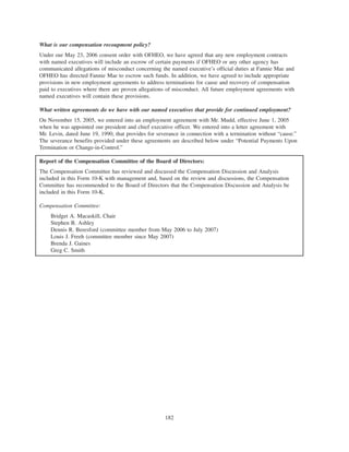 What is our compensation recoupment policy?
Under our May 23, 2006 consent order with OFHEO, we have agreed that any new employment contracts
with named executives will include an escrow of certain payments if OFHEO or any other agency has
communicated allegations of misconduct concerning the named executive’s official duties at Fannie Mae and
OFHEO has directed Fannie Mae to escrow such funds. In addition, we have agreed to include appropriate
provisions in new employment agreements to address terminations for cause and recovery of compensation
paid to executives where there are proven allegations of misconduct. All future employment agreements with
named executives will contain these provisions.
What written agreements do we have with our named executives that provide for continued employment?
On November 15, 2005, we entered into an employment agreement with Mr. Mudd, effective June 1, 2005
when he was appointed our president and chief executive officer. We entered into a letter agreement with
Mr. Levin, dated June 19, 1990, that provides for severance in connection with a termination without “cause.”
The severance benefits provided under these agreements are described below under “Potential Payments Upon
Termination or Change-in-Control.”
Report of the Compensation Committee of the Board of Directors:
The Compensation Committee has reviewed and discussed the Compensation Discussion and Analysis
included in this Form 10-K with management and, based on the review and discussions, the Compensation
Committee has recommended to the Board of Directors that the Compensation Discussion and Analysis be
included in this Form 10-K.
Compensation Committee:
Bridget A. Macaskill, Chair
Stephen B. Ashley
Dennis R. Beresford (committee member from May 2006 to July 2007)
Louis J. Freeh (committee member since May 2007)
Brenda J. Gaines
Greg C. Smith
182
 