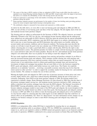 (2)
The source of this data is HUD’s analysis of data we submitted to HUD. Some results differ from the results we
reported in our Annual Housing Activities Reports for 2005 and 2004. Actual results reflect the impact of provisions
that allow us to estimate the affordability of units with missing income and rent data.
(3)
Goals are expressed as a percentage of the total number of dwelling units financed by eligible mortgage loan
purchases during the period.
(4)
Home purchase subgoals measure our performance by the number of loans (not dwelling units) providing purchase
money for owner-occupied single-family housing in metropolitan areas.
(5)
The multifamily subgoal is measured by loan amount and expressed as a dollar amount.
As shown by the table above, we were able to meet our housing goals and subgoals in 2006 and 2004. In
2005, we met all three of our housing goals and three of the four subgoals. We fell slightly short of the low-
and moderate-income home purchase subgoal.
The housing goals are subject to enforcement by the Secretary of HUD. The subgoals, however, are treated
differently. Pursuant to the 1992 Act, the low- and moderate-income housing subgoal and the underserved
areas subgoal are not enforceable by HUD. However, HUD has taken the position that the special affordable
subgoals are enforceable. HUD’s regulations state that HUD shall require us to submit a housing plan if we
fail to meet one or more housing goals and HUD determines that achievement was feasible, taking into
account market and economic conditions and our financial condition. The housing plan must describe the
actions we will take to meet the goal in the next calendar year. If HUD determines that we have failed to
submit a housing plan or to make a good faith effort to comply with the plan, HUD has the right to take
certain administrative actions. The potential penalties for failure to comply with the housing plan requirements
are a cease-and-desist order and civil money penalties. Because the low- and moderate-income home purchase
subgoal is not enforceable, there was no penalty for our failing to meet this subgoal in 2005.
We have made significant adjustments to our mortgage loan sourcing and purchase strategies in an effort to
meet the increased housing goals and subgoals. These strategies include entering into some purchase and
securitization transactions with lower expected economic returns than our typical transactions. We have also
relaxed some of our underwriting criteria to obtain goals-qualifying mortgage loans and increased our
investments in higher-risk mortgage loan products that are more likely to serve the borrowers targeted by
HUD’s goals and subgoals, which could further increase our credit losses. The Charter Act explicitly
authorizes us to undertake “activities ... involving a reasonable economic return that may be less than the
return earned on other activities” in order to support the secondary market for housing for low- and moderate-
income families. We continue to evaluate the cost of these activities.
Meeting the higher goals and subgoals for 2007 in the face of previous increases in home prices and, more
recently, higher interest rates, which have reduced housing affordability during the past several years, is
extremely challenging. Since HUD set the home purchase subgoals in 2004, the housing markets have
experienced a dramatic change. Home Mortgage Disclosure Act data released in 2006 show that the share of
the primary mortgage market serving low- and moderate-income borrowers declined in 2005, reducing our
ability to purchase and securitize mortgage loans that meet the HUD subgoals. The National Association of
REALTORS» housing affordability index has dropped from 130.7 in 2003 to 106.1 in 2006. In addition,
because subprime mortgages tended to meet many of the HUD goals and subgoals, the recent disruption in the
subprime market has further limited our ability to meet these goals. Our housing goals and subgoals continue
to increase in 2007 and 2008. If our efforts to meet the housing goals and subgoals prove to be insufficient,
we may become subject to a housing plan that could require us to take additional steps that could have an
adverse effect on our profitability. See “Item 1A—Risk Factors” for more information on how changes we are
making to our business strategies in order to meet HUD’s housing goals and subgoals may reduce our
profitability.
OFHEO Regulation
OFHEO is an independent office within HUD that is responsible for ensuring that we are adequately
capitalized and operating safely in accordance with the 1992 Act. OFHEO has examination authority with
respect to us, and we are required to submit to OFHEO annual and quarterly reports on our financial condition
and results of operations. OFHEO is authorized to levy annual assessments on Fannie Mae and Freddie Mac,
16
 