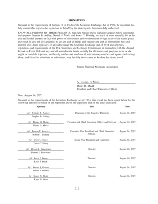 SIGNATURES
Pursuant to the requirements of Section 13 or 15(d) of the Securities Exchange Act of 1934, the registrant has
duly caused this report to be signed on its behalf by the undersigned, thereunto duly authorized.
KNOW ALL PERSONS BY THESE PRESENTS, that each person whose signature appears below constitutes
and appoints Stephen B. Ashley, Daniel H. Mudd and Robert T. Blakely, and each of them severally, his or her
true and lawful attorney-in-fact with power of substitution and resubstitution to sign in his or her name, place
and stead, in any and all capacities, to do any and all things and execute any and all instruments that such
attorney may deem necessary or advisable under the Securities Exchange Act of 1934 and any rules,
regulations and requirements of the U.S. Securities and Exchange Commission in connection with the Annual
Report on Form 10-K and any and all amendments hereto, as fully for all intents and purposes as he or she
might or could do in person, and hereby ratifies and confirms all said attorneys-in-fact and agents, each acting
alone, and his or her substitute or substitutes, may lawfully do or cause to be done by virtue hereof.
Federal National Mortgage Association
/s/ DANIEL H. MUDD
Daniel H. Mudd
President and Chief Executive Officer
Date: August 16, 2007
Pursuant to the requirements of the Securities Exchange Act of 1934, this report has been signed below by the
following persons on behalf of the registrant and in the capacities and on the dates indicated.
Signature Title Date
/s/ STEPHEN B. ASHLEY
Stephen B. Ashley
Chairman of the Board of Directors August 16, 2007
/s/ DANIEL H. MUDD
Daniel H. Mudd
President and Chief Executive Officer and Director August 16, 2007
/s/ ROBERT T. BLAKELY
Robert T. Blakely
Executive Vice President and Chief Financial
Officer
August 16, 2007
/s/ DAVID C. HISEY
David C. Hisey
Senior Vice President and Controller August 16, 2007
/s/ DENNIS R. BERESFORD
Dennis R. Beresford
Director August 16, 2007
/s/ LOUIS J. FREEH
Louis J. Freeh
Director August 16, 2007
/s/ BRENDA J. GAINES
Brenda J. Gaines
Director August 16, 2007
/s/ KAREN N. HORN
Karen N. Horn
Director August 16, 2007
212
 