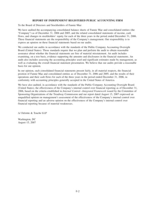 REPORT OF INDEPENDENT REGISTERED PUBLIC ACCOUNTING FIRM
To the Board of Directors and Stockholders of Fannie Mae:
We have audited the accompanying consolidated balance sheets of Fannie Mae and consolidated entities (the
“Company”) as of December 31, 2006 and 2005, and the related consolidated statements of income, cash
flows, and changes in stockholders’ equity for each of the three years in the period ended December 31, 2006.
These financial statements are the responsibility of the Company’s management. Our responsibility is to
express an opinion on these financial statements based on our audits.
We conducted our audits in accordance with the standards of the Public Company Accounting Oversight
Board (United States). Those standards require that we plan and perform the audit to obtain reasonable
assurance about whether the financial statements are free of material misstatement. An audit includes
examining, on a test basis, evidence supporting the amounts and disclosures in the financial statements. An
audit also includes assessing the accounting principles used and significant estimates made by management, as
well as evaluating the overall financial statement presentation. We believe that our audits provide a reasonable
basis for our opinion.
In our opinion, such consolidated financial statements present fairly, in all material respects, the financial
position of Fannie Mae and consolidated entities as of December 31, 2006 and 2005, and the results of their
operations and their cash flows for each of the three years in the period ended December 31, 2006, in
conformity with accounting principles generally accepted in the United States of America.
We have also audited, in accordance with the standards of the Public Company Accounting Oversight Board
(United States), the effectiveness of the Company’s internal control over financial reporting as of December 31,
2006, based on the criteria established in Internal Control—Integrated Framework issued by the Committee of
Sponsoring Organizations of the Treadway Commission and our report dated August 15, 2007 expressed an
unqualified opinion on management’s assessment of the effectiveness of the Company’s internal control over
financial reporting and an adverse opinion on the effectiveness of the Company’s internal control over
financial reporting because of material weaknesses.
/s/ Deloitte & Touche LLP
Washington, DC
August 15, 2007
F-2
 