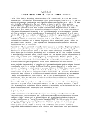 (“VIEs”) under Financial Accounting Standards Board (“FASB”) Interpretation (“FIN”) No. 46R (revised
December 2003), Consolidation of Variable Interest Entities (an interpretation of ARB No. 51) (“FIN 46R”), to
determine when we must consolidate the assets, liabilities and non-controlling interests of a VIE. A VIE is an
entity (i) that has total equity at risk that is not sufficient to finance its activities without additional
subordinated financial support from other entities, (ii) where the group of equity holders does not have the
ability to make significant decisions about the entity’s activities, or the obligation to absorb the entity’s
expected losses or the right to receive the entity’s expected residual returns, or both, or (iii) where the voting
rights of some investors are not proportional to their obligations to absorb the expected losses of the entity,
their rights to receive the expected residual returns of the entity, or both, and substantially all of the entity’s
activities either involve or are conducted on behalf of an investor that has disproportionately few voting rights.
The primary types of entities we evaluate under FIN 46R include those special purpose entities (“SPEs”)
established to facilitate the securitization of mortgage assets in which we have the unilateral ability to
liquidate the trust, those SPEs that do not meet the qualifying special purpose entity (“QSPE”) criteria, our
Low-Income Housing Tax Credit (“LIHTC”) partnerships, other partnerships that provide tax benefits and
other entities that meet the VIE criteria.
If an entity is a VIE, we determine if our variable interest causes us to be considered the primary beneficiary.
We are the primary beneficiary and are required to consolidate the entity if we absorb the majority of
expected losses or expected residual returns, or both. In making the determination as to whether we are the
primary beneficiary, we evaluate the design of the entity, including the risks that cause variability, the purpose
for which the entity was created, and the variability that the entity was designed to create and pass along to its
interest holders. When the primary beneficiary cannot be identified through a qualitative analysis, we use
internal cash flow models, which may include Monte Carlo simulations, to compute and allocate expected
losses or residual returns to each variable interest holder. The allocation of expected cash flows is based upon
the relative contractual rights and preferences of each interest holder in the VIE’s capital structure.
We are required to evaluate whether to consolidate a VIE when we first become involved and upon subsequent
reconsideration events (e.g., a purchase of additional beneficial interests). Generally, if we are the primary
beneficiary of a VIE, then we initially record the assets and liabilities of the VIE in the consolidated financial
statements at the current fair value. For entities that hold only financial assets, any difference between the
current fair value and the previous carrying amount of our interests in the VIE is recorded as “Extraordinary
gains (losses), net of tax effect” in the consolidated statements of income, as required by FIN 46R. However,
if we are the primary beneficiary upon creation of a VIE to which we transferred assets, we initially
consolidate the VIE by carrying over our investment in the VIE to the consolidated assets and liabilities, and
no gain or loss is recorded.
If a consolidated VIE subsequently should not be consolidated because we cease to be deemed the primary
beneficiary or we qualify for one of the scope exceptions of FIN 46R (for example, the entity is a QSPE in
which we no longer have the unilateral ability to liquidate), we deconsolidate the VIE by carrying over our net
basis in the consolidated assets and liabilities to our investment in the VIE.
Portfolio Securitizations
Portfolio securitizations involve the transfer of mortgage loans or mortgage-related securities from the
consolidated balance sheets to a trust (an SPE) to create Fannie Mae MBS, real estate mortgage investment
conduits (“REMICs”) or other types of beneficial interests. We account for portfolio securitizations in
accordance with Statement of Financial Accounting Standards (“SFAS”) No. 140, Accounting for Transfers
and Servicing of Financial Assets and Extinguishments of Liabilities (a replacement of FASB Statement
No. 125) (“SFAS 140”), which requires that we evaluate a transfer of financial assets to determine if the
transfer qualifies as a sale. Transfers of financial assets for which we surrender control and receive
compensation other than beneficial interests in the transferred assets are recorded as sales. When a transfer
F-8
FANNIE MAE
NOTES TO CONSOLIDATED FINANCIAL STATEMENTS—(Continued)
 