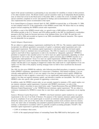 report of the special examination as participating in any misconduct for suitability to remain in their positions
or for other remedial actions. The Board created a special committee made up of independent Board members,
none of whom had served on the Board prior to December 2004, to conduct this review. In October 2006, the
special committee completed its review and reported its findings and recommendations to OFHEO. We have
since implemented the actions recommended in that report.
In its Annual Report to Congress released April 10, 2007, OFHEO recognized that, as of December 31, 2006,
we had complied with 67% of the requirements of the OFHEO consent order. We believe that we are making
progress toward completing the OFHEO consent order requirements.
In addition, as part of the OFHEO consent order, we agreed to pay a $400 million civil penalty, with
$50 million payable to the U.S. Treasury and $350 million payable to the SEC for distribution to stockholders
pursuant to the Fair Funds for Investors provision of the Sarbanes-Oxley Act of 2002. We paid this civil
penalty in full in 2006 and recorded an expense in our 2004 consolidated financial statements. This expense
was not deductible for tax purposes.
Capital Adequacy Requirements
We are subject to capital adequacy requirements established by the 1992 Act. The statutory capital framework
incorporates two different quantitative assessments of capital—a minimum capital requirement and a risk-
based capital requirement. The minimum capital requirement is ratio-based, while the risk-based capital
requirement is based on simulated stress test performance. The 1992 Act requires us to maintain sufficient
capital to meet both of these requirements in order to be classified as “adequately capitalized.” OFHEO is
permitted or required to take remedial action if we fail to meet our capital requirements, depending on which
requirement we fail to meet. We are required to submit a capital restoration plan if OFHEO classifies us as
“significantly undercapitalized.” Even if we meet our capital requirements, OFHEO has the ability to take
additional supervisory actions if the Director determines that we have failed to make reasonable efforts to
comply with that plan or are engaging in unapproved conduct that could result in a rapid depletion of our core
capital, or if the value of the property securing mortgage loans we hold or have securitized has decreased
significantly.
The 1992 Act also gives OFHEO the authority, after following prescribed procedures, to appoint a conservator.
Under OFHEO’s regulations, appointment of a conservator is mandatory, with limited exceptions, if we are
critically undercapitalized (that is, if our core capital is less than our required critical capital). OFHEO has
discretion under its rules to appoint a conservator if we are significantly undercapitalized (that is, if our core
capital is less than our required minimum capital), and alternative remedies are unavailable. The 1992 Act and
OFHEO’s rules also specify other grounds for appointing a conservator.
In addition, under the OFHEO consent order, we are currently required to maintain a 30% capital surplus over
our statutory minimum capital requirement. Consistent with OFHEO’s disclosures, we refer to this
requirement, which is described in more detail below under “Capital Restoration Plan and OFHEO-Directed
Minimum Capital Requirement,” as the “OFHEO-directed minimum capital requirement.” We are subject to
continuous examination by OFHEO to ensure that we meet these capital adequacy requirements on an ongoing
basis.
Statutory Minimum Capital Requirement. OFHEO’s ratio-based minimum capital standard ties our capital
requirements to the size of our book of business. For purposes of the statutory minimum capital requirement,
we are in compliance if our core capital equals or exceeds our minimum capital requirement. Core capital is
defined by statute as the sum of the stated value of outstanding common stock (common stock less treasury
stock), the stated value of outstanding non-cumulative perpetual preferred stock, paid-in capital and retained
earnings, as determined in accordance with U.S. generally accepted accounting principles (“GAAP”). Our
minimum capital requirement is generally equal to the sum of:
• 2.50% of on-balance sheet assets;
• 0.45% of the unpaid principal balance of outstanding Fannie Mae MBS held by third parties; and
18
 
