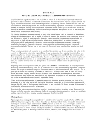 determined that it is probable that we will be unable to collect all of the contractual principal and interest
payments or we do not intend to hold such securities until they recover to their previous carrying amount. For
equity investments that do not have contractual payments, we primarily consider whether their fair value has
declined below their carrying amount. For all other-than-temporary impairment assessments, we consider many
factors, including the severity and duration of the impairment, recent events specific to the issuer and/or the
industry to which the issuer belongs, external credit ratings and recent downgrades, as well as our ability and
intent to hold such securities until recovery.
We consider guaranties, insurance contracts or other credit enhancements (such as collateral) in determining
whether it is probable that we will be unable to collect all amounts due according to the contractual terms of
the debt security only if (i) such guaranties, insurance contracts or other credit enhancements provide for
payments to be made solely to reimburse us for failure of the issuer to satisfy its required payment
obligations, and (ii) such guaranties, insurance contracts or other credit enhancements are contractually
attached to that security. Guaranties, insurance contracts or other credit enhancements are considered
contractually attached if they are part of and trade with the security upon transfer of the security to a third
party.
When we either decide to sell a security in an unrealized loss position and do not expect the fair value of the
security to fully recover prior to the expected time of sale or determine that a security in an unrealized loss
position may be sold in future periods prior to recovery of the impairment, we identify the security as other-
than-temporarily impaired in the period that the decision to sell or determination that the security may be sold
is made. For all other securities in an unrealized loss position resulting primarily from increases in interest
rates, we have the positive intent and ability to hold such securities until the earlier of full recovery or
maturity.
Beginning in the second quarter of 2004, we agreed with OFHEO to a revised method of assessing securities
backed by manufactured housing loans and by aircraft leases for other-than-temporary impairment. Using this
method, we recognize other-than-temporary impairment when: (i) our estimate of cash flows projects a loss of
principal or interest; (ii) a security is rated BB or lower; (iii) a security is rated BBB or lower and trading
below 90% of net carrying amount; or (iv) a security is rated A or better but trading below 80% of net
carrying amount. This method has not resulted in any impairment incremental to that determined pursuant to
our overall SFAS 115 other-than-temporary impairment policy.
When we determine an investment is other-than-temporarily impaired, we write down the cost basis of the
investment to its fair value and include the loss in “Investment losses, net” in the consolidated statements of
income. The fair value of the investment then becomes its new cost basis. We do not increase the investment’s
cost basis for subsequent recoveries in fair value.
In periods after we recognize an other-than-temporary impairment on debt securities, we use the prospective
interest method to recognize interest income. Under the prospective interest method, we use the new cost basis
and the expected cash flows from the security to calculate the effective yield.
Mortgage Loans
Upon acquisition, mortgage loans acquired that we intend to sell or securitize are classified as held for sale
(“HFS”) while loans acquired that we have the ability and the intent to hold for the foreseeable future or until
maturity are classified as held for investment (“HFI”) pursuant to SFAS No. 65, Accounting for Certain
Mortgage Banking Activities (“SFAS 65”). If the underlying assets of a consolidated VIE are mortgage loans,
they are classified as HFS if we were initially the transferor of such loans and we can achieve deconsolidation
via the sale of a portion of the entity’s beneficial interests; otherwise, such mortgage loans are classified as
HFI.
F-11
FANNIE MAE
NOTES TO CONSOLIDATED FINANCIAL STATEMENTS—(Continued)
 