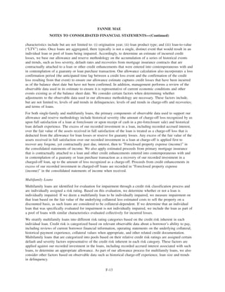 characteristics include but are not limited to: (i) origination year; (ii) loan product type; and (iii) loan-to-value
(“LTV”) ratio. Once loans are aggregated, there typically is not a single, distinct event that would result in an
individual loan or pool of loans being impaired. Accordingly, to determine an estimate of incurred credit
losses, we base our allowance and reserve methodology on the accumulation of a series of historical events
and trends, such as loss severity, default rates and recoveries from mortgage insurance contracts that are
contractually attached to a loan or other credit enhancements that were entered into contemporaneous with and
in contemplation of a guaranty or loan purchase transaction. Our allowance calculation also incorporates a loss
confirmation period (the anticipated time lag between a credit loss event and the confirmation of the credit
loss resulting from that event) to ensure our allowance estimate captures credit losses that have been incurred
as of the balance sheet date but have not been confirmed. In addition, management performs a review of the
observable data used in its estimate to ensure it is representative of current economic conditions and other
events existing as of the balance sheet date. We consider certain factors when determining whether
adjustments to the observable data used in our allowance methodology are necessary. These factors include,
but are not limited to, levels of and trends in delinquencies; levels of and trends in charge-offs and recoveries;
and terms of loans.
For both single-family and multifamily loans, the primary components of observable data used to support our
allowance and reserve methodology include historical severity (the amount of charge-off loss recognized by us
upon full satisfaction of a loan at foreclosure or upon receipt of cash in a pre-foreclosure sale) and historical
loan default experience. The excess of our recorded investment in a loan, including recorded accrued interest,
over the fair value of the assets received in full satisfaction of the loan is treated as a charge-off loss that is
deducted from the allowance for loan losses or reserve for guaranty losses. Any excess of the fair value of the
assets received in full satisfaction over our recorded investment in a loan at charge-off is applied first to
recover any forgone, yet contractually past due, interest, then to “Foreclosed property expense (income)” in
the consolidated statements of income. We also apply estimated proceeds from primary mortgage insurance
that is contractually attached to a loan and other credit enhancements entered into contemporaneous with and
in contemplation of a guaranty or loan purchase transaction as a recovery of our recorded investment in a
charged-off loan, up to the amount of loss recognized as a charge-off. Proceeds from credit enhancements in
excess of our recorded investment in charged-off loans are recorded in “Foreclosed property expense
(income)” in the consolidated statements of income when received.
Multifamily Loans
Multifamily loans are identified for evaluation for impairment through a credit risk classification process and
are individually assigned a risk rating. Based on this evaluation, we determine whether or not a loan is
individually impaired. If we deem a multifamily loan to be individually impaired, we measure impairment on
that loan based on the fair value of the underlying collateral less estimated costs to sell the property on a
discounted basis, as such loans are considered to be collateral-dependent. If we determine that an individual
loan that was specifically evaluated for impairment is not individually impaired, we include the loan as part of
a pool of loans with similar characteristics evaluated collectively for incurred losses.
We stratify multifamily loans into different risk rating categories based on the credit risk inherent in each
individual loan. Credit risk is categorized based on relevant observable data about a borrower’s ability to pay,
including reviews of current borrower financial information, operating statements on the underlying collateral,
historical payment experience, collateral values when appropriate, and other related credit documentation.
Multifamily loans that are categorized into pools based on their relative credit risk ratings are assigned certain
default and severity factors representative of the credit risk inherent in each risk category. These factors are
applied against our recorded investment in the loans, including recorded accrued interest associated with such
loans, to determine an appropriate allowance. As part of our allowance process for multifamily loans, we also
consider other factors based on observable data such as historical charge-off experience, loan size and trends
in delinquency.
F-13
FANNIE MAE
NOTES TO CONSOLIDATED FINANCIAL STATEMENTS—(Continued)
 