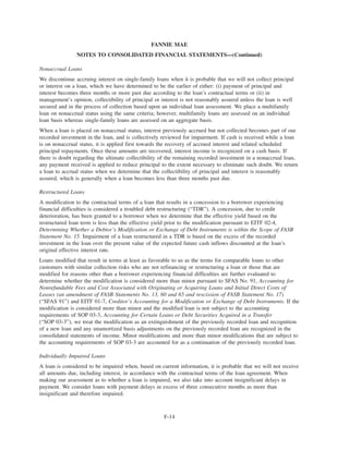Nonaccrual Loans
We discontinue accruing interest on single-family loans when it is probable that we will not collect principal
or interest on a loan, which we have determined to be the earlier of either: (i) payment of principal and
interest becomes three months or more past due according to the loan’s contractual terms or (ii) in
management’s opinion, collectibility of principal or interest is not reasonably assured unless the loan is well
secured and in the process of collection based upon an individual loan assessment. We place a multifamily
loan on nonaccrual status using the same criteria; however, multifamily loans are assessed on an individual
loan basis whereas single-family loans are assessed on an aggregate basis.
When a loan is placed on nonaccrual status, interest previously accrued but not collected becomes part of our
recorded investment in the loan, and is collectively reviewed for impairment. If cash is received while a loan
is on nonaccrual status, it is applied first towards the recovery of accrued interest and related scheduled
principal repayments. Once these amounts are recovered, interest income is recognized on a cash basis. If
there is doubt regarding the ultimate collectibility of the remaining recorded investment in a nonaccrual loan,
any payment received is applied to reduce principal to the extent necessary to eliminate such doubt. We return
a loan to accrual status when we determine that the collectibility of principal and interest is reasonably
assured, which is generally when a loan becomes less than three months past due.
Restructured Loans
A modification to the contractual terms of a loan that results in a concession to a borrower experiencing
financial difficulties is considered a troubled debt restructuring (“TDR”). A concession, due to credit
deterioration, has been granted to a borrower when we determine that the effective yield based on the
restructured loan term is less than the effective yield prior to the modification pursuant to EITF 02-4,
Determining Whether a Debtor’s Modification or Exchange of Debt Instruments is within the Scope of FASB
Statement No. 15. Impairment of a loan restructured in a TDR is based on the excess of the recorded
investment in the loan over the present value of the expected future cash inflows discounted at the loan’s
original effective interest rate.
Loans modified that result in terms at least as favorable to us as the terms for comparable loans to other
customers with similar collection risks who are not refinancing or restructuring a loan or those that are
modified for reasons other than a borrower experiencing financial difficulties are further evaluated to
determine whether the modification is considered more than minor pursuant to SFAS No. 91, Accounting for
Nonrefundable Fees and Cost Associated with Originating or Acquiring Loans and Initial Direct Costs of
Leases (an amendment of FASB Statements No. 13, 60 and 65 and rescission of FASB Statement No. 17)
(“SFAS 91”) and EITF 01-7, Creditor’s Accounting for a Modification or Exchange of Debt Instruments. If the
modification is considered more than minor and the modified loan is not subject to the accounting
requirements of SOP 03-3, Accounting for Certain Loans or Debt Securities Acquired in a Transfer
(“SOP 03-3”), we treat the modification as an extinguishment of the previously recorded loan and recognition
of a new loan and any unamortized basis adjustments on the previously recorded loan are recognized in the
consolidated statements of income. Minor modifications and more than minor modifications that are subject to
the accounting requirements of SOP 03-3 are accounted for as a continuation of the previously recorded loan.
Individually Impaired Loans
A loan is considered to be impaired when, based on current information, it is probable that we will not receive
all amounts due, including interest, in accordance with the contractual terms of the loan agreement. When
making our assessment as to whether a loan is impaired, we also take into account insignificant delays in
payment. We consider loans with payment delays in excess of three consecutive months as more than
insignificant and therefore impaired.
F-14
FANNIE MAE
NOTES TO CONSOLIDATED FINANCIAL STATEMENTS—(Continued)
 