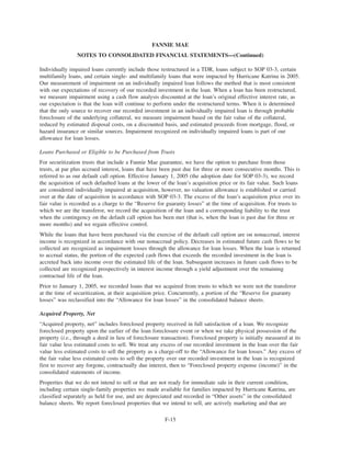 Individually impaired loans currently include those restructured in a TDR, loans subject to SOP 03-3, certain
multifamily loans, and certain single- and multifamily loans that were impacted by Hurricane Katrina in 2005.
Our measurement of impairment on an individually impaired loan follows the method that is most consistent
with our expectations of recovery of our recorded investment in the loan. When a loan has been restructured,
we measure impairment using a cash flow analysis discounted at the loan’s original effective interest rate, as
our expectation is that the loan will continue to perform under the restructured terms. When it is determined
that the only source to recover our recorded investment in an individually impaired loan is through probable
foreclosure of the underlying collateral, we measure impairment based on the fair value of the collateral,
reduced by estimated disposal costs, on a discounted basis, and estimated proceeds from mortgage, flood, or
hazard insurance or similar sources. Impairment recognized on individually impaired loans is part of our
allowance for loan losses.
Loans Purchased or Eligible to be Purchased from Trusts
For securitization trusts that include a Fannie Mae guarantee, we have the option to purchase from those
trusts, at par plus accrued interest, loans that have been past due for three or more consecutive months. This is
referred to as our default call option. Effective January 1, 2005 (the adoption date for SOP 03-3), we record
the acquisition of such defaulted loans at the lower of the loan’s acquisition price or its fair value. Such loans
are considered individually impaired at acquisition, however, no valuation allowance is established or carried
over at the date of acquisition in accordance with SOP 03-3. The excess of the loan’s acquisition price over its
fair value is recorded as a charge to the “Reserve for guaranty losses” at the time of acquisition. For trusts to
which we are the transferor, we record the acquisition of the loan and a corresponding liability to the trust
when the contingency on the default call option has been met (that is, when the loan is past due for three or
more months) and we regain effective control.
While the loans that have been purchased via the exercise of the default call option are on nonaccrual, interest
income is recognized in accordance with our nonaccrual policy. Decreases in estimated future cash flows to be
collected are recognized as impairment losses through the allowance for loan losses. When the loan is returned
to accrual status, the portion of the expected cash flows that exceeds the recorded investment in the loan is
accreted back into income over the estimated life of the loan. Subsequent increases in future cash flows to be
collected are recognized prospectively in interest income through a yield adjustment over the remaining
contractual life of the loan.
Prior to January 1, 2005, we recorded loans that we acquired from trusts to which we were not the transferor
at the time of securitization, at their acquisition price. Concurrently, a portion of the “Reserve for guaranty
losses” was reclassified into the “Allowance for loan losses” in the consolidated balance sheets.
Acquired Property, Net
“Acquired property, net” includes foreclosed property received in full satisfaction of a loan. We recognize
foreclosed property upon the earlier of the loan foreclosure event or when we take physical possession of the
property (i.e., through a deed in lieu of foreclosure transaction). Foreclosed property is initially measured at its
fair value less estimated costs to sell. We treat any excess of our recorded investment in the loan over the fair
value less estimated costs to sell the property as a charge-off to the “Allowance for loan losses.” Any excess of
the fair value less estimated costs to sell the property over our recorded investment in the loan is recognized
first to recover any forgone, contractually due interest, then to “Foreclosed property expense (income)” in the
consolidated statements of income.
Properties that we do not intend to sell or that are not ready for immediate sale in their current condition,
including certain single-family properties we made available for families impacted by Hurricane Katrina, are
classified separately as held for use, and are depreciated and recorded in “Other assets” in the consolidated
balance sheets. We report foreclosed properties that we intend to sell, are actively marketing and that are
F-15
FANNIE MAE
NOTES TO CONSOLIDATED FINANCIAL STATEMENTS—(Continued)
 