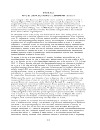 assets exchanged, we defer the excess as deferred profit, which is recorded as an additional component of
“Guaranty obligations.” If the fair value of the guaranty obligation exceeds the compensation received, we
recognize a loss in “Losses on certain guaranty contracts” in the consolidated statements of income at
inception of the guaranty fee contract. We recognize a liability for estimable and probable losses for the credit
risk we assume on loans underlying Fannie Mae MBS based on management’s estimate of probable losses
incurred on those loans at each balance sheet date. We record this contingent liability in the consolidated
balance sheets as “Reserve for guaranty losses.”
We subsequently account for the guaranty asset at amortized cost. As we collect monthly guaranty fees, we
reduce guaranty assets to reflect cash payments received and recognize imputed interest income on guaranty
assets as a component of “Guaranty fee income” under the prospective interest method pursuant to EITF 99-20.
We reduce the corresponding guaranty obligation, including the deferred profit, in proportion to the reduction
in guaranty assets and recognize this reduction in the consolidated statements of income as an additional
component of “Guaranty fee income.” We assess guaranty assets for other-than-temporary impairment based
on changes in our estimate of the cash flows to be received. When we determine a guaranty asset is other-
than-temporarily impaired, we write down the cost basis of the guaranty asset to its fair value and include the
amount written-down in “Guaranty fee income” in the consolidated statements of income. Any other-than-
temporary impairment recorded on guaranty assets results in a proportionate reduction in the corresponding
guaranty obligations, including the deferred profit.
We account for buy-ups in the same manner as AFS securities. Accordingly, we record buy-ups in the
consolidated balance sheets at fair value in “Other assets,” with any changes in fair value recorded in AOCI,
net of tax. We assess buy-ups for other-than-temporary impairment based on the provisions of EITF 99-20 and
SFAS 115. When we determine a buy-up is other-than-temporarily impaired, we write down the cost basis of
the buy-up to its fair value and include the amount of the write-down in “Guaranty fee income” in the
consolidated statements of income. Upfront cash receipts for buy-downs and risk-based price adjustments on
and after January 1, 2003 are a component of the compensation received for issuing the guaranty and are
recorded upon issuing a guaranty as an additional component of “Guaranty obligations,” for contracts with
deferred profit, or a reduction of the loss recorded as a component of “Losses on certain guaranty contracts,”
for contracts where the compensation received is less than the guaranty obligation.
The fair value of the guaranty asset at inception is based on the present value of expected cash flows using
management’s best estimates of certain key assumptions, which include prepayment speeds, forward yield
curves and discount rates commensurate with the risks involved. These cash flows are projected using
proprietary prepayment, interest rate and credit risk models. Because guaranty assets are like an interest-only
income stream, the projected cash flows from our guaranty assets are discounted using interest spreads from a
representative sample of interest-only trust securities. We adjust these discounted cash flows for the less liquid
nature of the guaranty asset as compared to the interest-only trust securities. The fair value of the obligation to
stand ready to perform over the term of the guaranty represents management’s estimate of the amount that we
would be required to pay a third party of similar credit standing to assume our obligation. This amount is
based on the present value of expected cash flows using management’s best estimates of certain key
assumptions, which include default and severity rates and a market rate of return.
The initial recognition and measurement provisions of FIN 45 apply on a prospective basis to our guaranties
issued or modified on or after January 1, 2003. For lender swap transactions entered into prior to the effective
date of FIN 45, we recognized guaranty fees in the consolidated statements of income as “Guaranty fee
income” on an accrual basis over the term of the unconsolidated Fannie Mae MBS. We recognized a
contingent liability under SFAS 5 based on management’s estimate of probable losses incurred on those loans
at each balance sheet date. Upfront cash payments received in the form of risk-based pricing adjustments or
buy-downs were deferred as a component of “Other liabilities” in the consolidated balance sheets and
amortized into “Guaranty fee income” in the consolidated statements of income over the life of the guaranty
F-17
FANNIE MAE
NOTES TO CONSOLIDATED FINANCIAL STATEMENTS—(Continued)
 