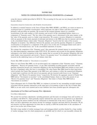 using the interest method prescribed in SFAS 91. The accounting for buy-ups was not changed when FIN 45
became effective.
Guaranties Issued in Connection with Portfolio Securitizations
In addition to retained interests in the form of Fannie Mae MBS, REMICs, and MSAs, we retain an interest in
securitized loans in a portfolio securitization, which represents our right to future cash flows associated
primarily with providing our guaranty. We account for the retained guaranty interest in a portfolio
securitization in the same manner as AFS securities and record it in the consolidated balance sheets as a
component of “Guaranty assets.” The fair value of the guaranty asset is determined in the same manner as the
fair value of the guaranty asset in a lender swap transaction. We assume a recourse obligation in connection
with our guaranty of the timely payment of principal and interest to the MBS trust that we measure and record
in the consolidated balance sheets under “Guaranty obligations” based on the fair value of the recourse
obligation at inception. Any difference between the guaranty asset and the guaranty obligation in a portfolio
securitization is recognized as a component of the gain or loss on the sale of mortgage-related assets and is
recorded as “Investment losses, net” in the consolidated statements of income.
We evaluate the component of the “Guaranty assets” that represents the retained interest in securitized loans
for other-than-temporary impairment under EITF 99-20. We amortize and account for the guaranty obligations
subsequent to the initial recognition in the same manner that we account for the guaranty obligations that arise
under lender swap transactions and record a “Reserve for guaranty losses” for estimable and probable losses
incurred on the underlying loans as of each balance sheet date.
Fannie Mae MBS included in “Investments in securities”
When we own Fannie Mae MBS, we do not derecognize any components of the “Guaranty assets,” “Guaranty
obligations,” “Reserve for guaranty losses,” or any other outstanding recorded amounts associated with the
guaranty transaction because our contractual obligation to the unconsolidated MBS trust remains in force until
the trust is liquidated, unless the trust is consolidated. We value Fannie Mae MBS based on their legal terms,
which includes the Fannie Mae guaranty to the MBS trust, and continue to reflect the unamortized obligation
to stand ready to perform over the term of our guaranty and any incurred credit losses in our “Guaranty
obligations” and “Reserve for guaranty losses,” respectively. We disclose the aggregate amount of Fannie Mae
MBS held as “Investments in securities” in the consolidated balance sheets as well as the amount of our
“Reserve for guaranty losses” and “Guaranty obligations” that relates to Fannie Mae MBS held as
“Investments in securities.”
Upon subsequent sale of a Fannie Mae MBS, we continue to account for any outstanding recorded amounts
associated with the guaranty transaction on the same basis of accounting as prior to the sale of Fannie Mae
MBS as no new assets were retained and no new liabilities have been assumed upon the subsequent sale.
Amortization of Cost Basis and Guaranty Price Adjustments
Cost Basis Adjustments
We account for cost basis adjustments, including premiums and discounts on mortgage loans and securities, in
accordance with SFAS 91, which generally requires deferred fees and costs to be recognized as an adjustment
to yield using the interest method over the contractual or estimated life of the loan or security. We amortize
these cost basis adjustments into interest income for mortgage securities and loans held for investment. We do
not amortize cost basis adjustments for loans that we classify as HFS but include them in the calculation of
gain or loss on the sale of those loans.
We hold a large number of similar mortgage loans and mortgage-related securities backed by a large number
of similar mortgage loans for which prepayments are probable and for which we can reasonably estimate the
F-18
FANNIE MAE
NOTES TO CONSOLIDATED FINANCIAL STATEMENTS—(Continued)
 