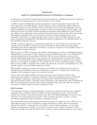 compensation is the amount of compensation that would be required by a substitute master servicer should one
be required and is determined based on market information for such services.
An MSA is carried at LOCOM and amortized in proportion to net servicing income for each period. We
record impairment of the MSA through a valuation allowance. When we determine an MSA is other-than-
temporarily impaired, we write down the cost basis of the MSA to its fair value. We individually assess our
MSA for impairment by reviewing changes in historical interest rates and the impact of those changes on the
historical fair values of the MSA. We then determine our expectation of the likelihood of a range of interest
rate changes over an appropriate recovery period using historical interest rate movements. We record an other-
than-temporary impairment when we do not expect to recover the valuation allowance based on our
expectation of the interest rate changes and their impact on the fair value of the MSA during the recovery
period. Amortization and impairment of the MSA are recorded as components of “Fee and other income” in
the consolidated statements of income.
An MSL is carried at amortized cost and amortized in proportion to net servicing loss for each period. The
carrying amount of the MSL is increased to fair value when the fair value exceeds the carrying amount.
Amortization and valuation adjustments of the MSL are recorded as components of “Fee and other income” in
the consolidated statements of income.
When we receive an MSA in connection with a lender swap transaction, we record a corresponding amount of
deferred profit as a component of “Other liabilities” in the consolidated balance sheets. This deferred profit is
amortized in proportion to the amortization of the MSA. We also record a reduction or recovery of the
recorded deferred profit amount based on any changes to the valuation allowance associated with the MSA.
Changes in the deferred profit amount, including amortization and reductions or recoveries to the valuation
allowance, are recorded as a component of “Fee and other income” in the consolidated statements of income.
When we incur an MSL in connection with a lender swap transaction, we record a corresponding loss as “Fee
and other income” in the consolidated statements of income.
MSA and MSL recorded in connection with portfolio securitizations are recorded in the same manner as
retained interests and liabilities incurred in a securitization, respectively. Accordingly, these amounts are a
component of the calculation of gain or loss on the sale of assets.
The fair values of the MSA and MSL are based on the present value of expected cash flows using
management’s best estimates of certain key assumptions, which include prepayment speeds, forward yield
curves, adequate compensation, and discount rates commensurate with the risks involved. Changes in
anticipated prepayment speeds, in particular, result in fluctuations in the estimated fair values of the MSA and
MSL. If actual prepayment experience differs from the anticipated rates used in our model, this difference
may result in a material change in the MSA and MSL fair values.
Other Investments
Unconsolidated investments in limited partnerships are primarily accounted for under the equity method of
accounting. These investments include our LIHTC and other partnership investments. Under the equity
method, our investment is increased (decreased) for our share of the limited partnership’s net income or loss
reflected in “Loss from partnership investments” in the consolidated statements of income, as well as
increased for contributions made and reduced by distributions received.
For unconsolidated common and preferred stock investments that are not within the scope of SFAS 115, we
apply either the equity or the cost method of accounting. Investments in entities where our ownership is
between 20% and 50%, or which provide us the ability to exercise significant influence over the entity’s
operations and management functions, are accounted for using the equity method. Investments in entities
where our ownership is less than 20% and we have no ability to exercise significant influence over an entity’s
F-20
FANNIE MAE
NOTES TO CONSOLIDATED FINANCIAL STATEMENTS—(Continued)
 