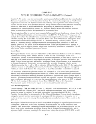 Securities”). We receive a one-time conversion fee upon issuance of a Structured Security that varies based on
the value of securities issued and the transaction structure. The conversion fee compensates us for all services
we provide in connection with the Structured Security, including services provided at and prior to security
issuance and over the life of the Structured Securities. Except for Structured Securities where the underlying
collateral is whole loans or private-label securities, we generally do not receive a guaranty fee as
compensation in connection with the issuance of a Structured Security because the transferred mortgage-
related securities have previously been guaranteed by us or another party.
We defer a portion of the fee received upon issuance of a Structured Security based on our estimate of the fair
value of our future administration services in accordance with EITF No. 00-21, Revenue Arrangements with
Multiple Deliverables. The deferred revenue is amortized on a straight-line basis over the expected life of the
Structured Security. The excess of the total fee over the fair value of the future services is recognized in the
consolidated statements of income upon issuance of a Structured Security. However, when we acquire a
portion of a Structured Security contemporaneous with our structuring of the transaction, we defer and
amortize a portion of this upfront fee as an adjustment to the yield of the purchased security pursuant to
SFAS 91. Fees received and costs incurred related to our structuring of securities are presented in “Fee and
other income” in the consolidated statements of income.
Income Taxes
We recognize deferred income tax assets and liabilities for the difference in the basis of assets and liabilities
for financial accounting and tax purposes pursuant to SFAS No. 109, Accounting for Income Taxes
(“SFAS 109”). Deferred tax assets and liabilities are measured using enacted tax rates that are expected to be
applicable to the taxable income or deductions in the period(s) the assets are realized or the liabilities are
settled. Deferred income tax assets and liabilities are adjusted for the effects of changes in tax laws and rates
on the date of enactment. We recognize investment and other tax credits through our effective tax rate
calculation assuming that we will be able to realize the full benefit of the credits. SFAS 109 also requires that
a deferred tax asset be reduced by an allowance if, based on the weight of available positive and negative
evidence, it is more likely than not that some portion, or all, of the deferred tax asset will not be realized.
Our tax reserves are based on significant estimates and assumptions as to the relative filing positions and
potential audit and litigation exposures related thereto. We establish these reserves based upon management’s
assessment of exposure associated with permanent tax differences, tax credits and interest expense applied to
temporary differences when a potential loss is probable and reasonably estimated. We continually analyze tax
reserves and record adjustments as events occur that warrant adjustment to the reserves. In 2007, we adopted
FIN No. 48, Accounting for Uncertainty in Income Taxes (“FIN 48”). Refer to New Accounting
Pronouncements section of this note for impact to our consolidated financial statements.
Stock-Based Compensation
Effective January 1, 2006, we adopted SFAS No. 123 (Revised), Share-Based Payments (“SFAS 123R”), and
the related FASB Staff Positions (“FSP”) that provide implementation guidance, using the modified
prospective method of transition. We also made the transition election provided by FSP SFAS 123R-3,
Transition Election Related to Accounting for the Tax Effects of Share-Based Payment Awards. Accordingly,
prior period amounts have not been restated. In accordance with this statement, we measure the cost of
employee services received in exchange for stock-based awards using the fair value of those awards on the
grant date.
We recognize compensation cost over the period during which an employee is required to provide service in
exchange for a stock-based award, which is generally the vesting period. For awards issued on or after
January 1, 2006, we recognize compensation cost for those employees who are nearing retirement, over the
shorter of the vesting period or the period from the grant date to the date of retirement eligibility and for
retirement-eligible employees, immediately. For grants issued prior to the adoption of SFAS 123R, we will
F-24
FANNIE MAE
NOTES TO CONSOLIDATED FINANCIAL STATEMENTS—(Continued)
 