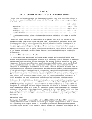 The fair value of options granted under our stock-based compensation plans (none in 2006) are estimated on
the date of the grant using a Black-Scholes model with the following weighted average assumptions displayed
in the table below.
2005(1)
2004
Risk-free rate . . . . . . . . . . . . . . . . . . . . . . . . . . . . . . . . . . . . . . . . . . . . . . . . . . . . . . . . . 3.88% 2.52%
Volatility . . . . . . . . . . . . . . . . . . . . . . . . . . . . . . . . . . . . . . . . . . . . . . . . . . . . . . . . . . . . 28.80% 28.19%
Dividend . . . . . . . . . . . . . . . . . . . . . . . . . . . . . . . . . . . . . . . . . . . . . . . . . . . . . . . . . . . . $ 1.70 $ 2.08
Average expected life . . . . . . . . . . . . . . . . . . . . . . . . . . . . . . . . . . . . . . . . . . . . . . . . . . . 6 yrs 4 yrs
(1)
Excludes our Employee Stock Purchase Program Plus, which had a one year expected life, as it was not offered in
2005.
The risk-free interest rate within the contractual life of the option is based on the rate available on zero-
coupon government issues in effect at the time of the grant. The expected term of options is derived from
historical exercise behavior combined with possible option lives based on remaining contractual terms of
unexercised and outstanding options. The range of expected life results from certain groups of employees
exhibiting different behavior. Our stock-based compensation plans do not contain post-vesting restrictions.
Expected volatilities are based on implied volatilities from traded options on our stock, the historical volatility
of our stock and other factors. Dividend yield is based on actual dividend payments during the respective
periods shown.
Pensions and Other Postretirement Benefits
We provide pension and postretirement benefits and account for these benefit costs on an accrual basis.
Pension and postretirement benefit amounts recognized in the consolidated financial statements are determined
on an actuarial basis using several different assumptions. The two most significant assumptions used in the
valuation are the discount rate and long-term rate of return on assets. In determining our net periodic benefit
expense, we apply a discount rate in the actuarial valuation of our pension and postretirement benefit
obligations. In determining the discount rate as of each balance sheet date, we consider the current yields on
high-quality, corporate fixed-income debt instruments with maturities corresponding to the expected duration
of our benefit obligations. Additionally, the net periodic benefit expense recognized in the consolidated
financial statements for our qualified pension plan is impacted by the long-term rate of return on plan assets.
We base our assumption of the long-term rate of return on the current investment portfolio mix, actual long-
term historical return information and the estimated future long-term investment returns for each class of
assets. We measure plan assets and obligations as of the date of the consolidated financial statements.
In September 2006, the FASB issued SFAS No. 158, Employers’ Accounting for Defined Benefit Pension and
Other Postretirement Plans, an amendment of FASB Statements No. 87, 88, 106, and 132(R) (“SFAS 158”).
SFAS 158 requires the recognition of a plan’s over-funded or under-funded status as an asset or liability and
recognition of actuarial gains and losses and prior service costs and credits as an adjustment to accumulated
other comprehensive income, net of income tax. Additionally, it requires determination of benefit obligations
and the fair value of a plan’s assets at a company’s year-end. SFAS 158 is effective as of the end of the fiscal
year ending after December 15, 2006. We adopted SFAS 158 effective December 31, 2006 and recognized an
$80 million decrease in our consolidated statement of changes in stockholders’ equity for the year ended
December 31, 2006.
Earnings per Share
Earnings per share (“EPS”) are presented for both basic EPS and diluted EPS. Basic EPS is computed by
dividing net income available to common stockholders by the weighted average number of shares of common
stock outstanding during the year. Diluted EPS is computed by dividing net income available to common
stockholders by the weighted average number of shares of common stock outstanding during the year, plus the
F-26
FANNIE MAE
NOTES TO CONSOLIDATED FINANCIAL STATEMENTS—(Continued)
 