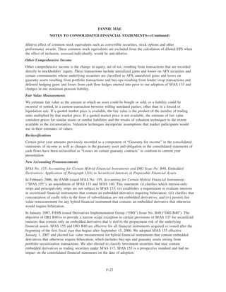 dilutive effect of common stock equivalents such as convertible securities, stock options and other
performance awards. These common stock equivalents are excluded from the calculation of diluted EPS when
the effect of inclusion, assessed individually, would be anti-dilutive.
Other Comprehensive Income
Other comprehensive income is the change in equity, net of tax, resulting from transactions that are recorded
directly to stockholders’ equity. These transactions include unrealized gains and losses on AFS securities and
certain commitments whose underlying securities are classified as AFS, unrealized gains and losses on
guaranty assets resulting from portfolio transactions and buy-ups resulting from lender swap transactions and
deferred hedging gains and losses from cash flow hedges entered into prior to our adoption of SFAS 133 and
changes in our minimum pension liability.
Fair Value Measurements
We estimate fair value as the amount at which an asset could be bought or sold, or a liability could be
incurred or settled, in a current transaction between willing unrelated parties, other than in a forced or
liquidation sale. If a quoted market price is available, the fair value is the product of the number of trading
units multiplied by that market price. If a quoted market price is not available, the estimate of fair value
considers prices for similar assets or similar liabilities and the results of valuation techniques to the extent
available in the circumstances. Valuation techniques incorporate assumptions that market participants would
use in their estimates of values.
Reclassifications
Certain prior year amounts previously recorded as a component of “Guaranty fee income” in the consolidated
statements of income as well as changes in the guaranty asset and obligation in the consolidated statements of
cash flows have been reclassified as “Losses on certain guaranty contracts” to conform to current year
presentation.
New Accounting Pronouncements
SFAS No. 155, Accounting for Certain Hybrid Financial Instruments and DIG Issue No. B40, Embedded
Derivatives: Application of Paragraph 13(b) to Securitized Interests in Prepayable Financial Assets
In February 2006, the FASB issued SFAS No. 155, Accounting for Certain Hybrid Financial Instruments
(“SFAS 155”), an amendment of SFAS 133 and SFAS 140. This statement: (i) clarifies which interest-only
strips and principal-only strips are not subject to SFAS 133; (ii) establishes a requirement to evaluate interests
in securitized financial instruments that contain an embedded derivative requiring bifurcation; (iii) clarifies that
concentration of credit risks in the form of subordination are not embedded derivatives; and (iv) permits fair
value remeasurement for any hybrid financial instrument that contains an embedded derivative that otherwise
would require bifurcation.
In January 2007, FASB issued Derivatives Implementation Group (“DIG”) Issue No. B40 (“DIG B40”). The
objective of DIG B40 is to provide a narrow scope exception to certain provisions of SFAS 133 for securitized
interests that contain only an embedded derivative that is tied to the prepayment risk of the underlying
financial assets. SFAS 155 and DIG B40 are effective for all financial instruments acquired or issued after the
beginning of the first fiscal year that begins after September 15, 2006. We adopted SFAS 155 effective
January 1, 2007 and elected fair value measurement for hybrid financial instruments that contain embedded
derivatives that otherwise require bifurcation, which includes buy-ups and guaranty assets arising from
portfolio securitization transactions. We also elected to classify investment securities that may contain
embedded derivatives as trading securities under SFAS 115. SFAS 155 is a prospective standard and had no
impact on the consolidated financial statements on the date of adoption.
F-27
FANNIE MAE
NOTES TO CONSOLIDATED FINANCIAL STATEMENTS—(Continued)
 
