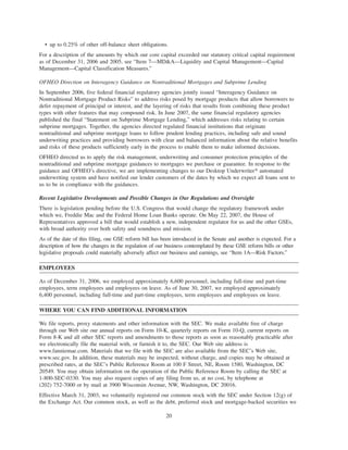 • up to 0.25% of other off-balance sheet obligations.
For a description of the amounts by which our core capital exceeded our statutory critical capital requirement
as of December 31, 2006 and 2005, see “Item 7—MD&A—Liquidity and Capital Management—Capital
Management—Capital Classification Measures.”
OFHEO Direction on Interagency Guidance on Nontraditional Mortgages and Subprime Lending
In September 2006, five federal financial regulatory agencies jointly issued “Interagency Guidance on
Nontraditional Mortgage Product Risks” to address risks posed by mortgage products that allow borrowers to
defer repayment of principal or interest, and the layering of risks that results from combining these product
types with other features that may compound risk. In June 2007, the same financial regulatory agencies
published the final “Statement on Subprime Mortgage Lending,” which addresses risks relating to certain
subprime mortgages. Together, the agencies directed regulated financial institutions that originate
nontraditional and subprime mortgage loans to follow prudent lending practices, including safe and sound
underwriting practices and providing borrowers with clear and balanced information about the relative benefits
and risks of these products sufficiently early in the process to enable them to make informed decisions.
OFHEO directed us to apply the risk management, underwriting and consumer protection principles of the
nontraditional and subprime mortgage guidances to mortgages we purchase or guarantee. In response to the
guidance and OFHEO’s directive, we are implementing changes to our Desktop Underwriter» automated
underwriting system and have notified our lender customers of the dates by which we expect all loans sent to
us to be in compliance with the guidances.
Recent Legislative Developments and Possible Changes in Our Regulations and Oversight
There is legislation pending before the U.S. Congress that would change the regulatory framework under
which we, Freddie Mac and the Federal Home Loan Banks operate. On May 22, 2007, the House of
Representatives approved a bill that would establish a new, independent regulator for us and the other GSEs,
with broad authority over both safety and soundness and mission.
As of the date of this filing, one GSE reform bill has been introduced in the Senate and another is expected. For a
description of how the changes in the regulation of our business contemplated by these GSE reform bills or other
legislative proposals could materially adversely affect our business and earnings, see “Item 1A—Risk Factors.”
EMPLOYEES
As of December 31, 2006, we employed approximately 6,600 personnel, including full-time and part-time
employees, term employees and employees on leave. As of June 30, 2007, we employed approximately
6,400 personnel, including full-time and part-time employees, term employees and employees on leave.
WHERE YOU CAN FIND ADDITIONAL INFORMATION
We file reports, proxy statements and other information with the SEC. We make available free of charge
through our Web site our annual reports on Form 10-K, quarterly reports on Form 10-Q, current reports on
Form 8-K and all other SEC reports and amendments to those reports as soon as reasonably practicable after
we electronically file the material with, or furnish it to, the SEC. Our Web site address is
www.fanniemae.com. Materials that we file with the SEC are also available from the SEC’s Web site,
www.sec.gov. In addition, these materials may be inspected, without charge, and copies may be obtained at
prescribed rates, at the SEC’s Public Reference Room at 100 F Street, NE, Room 1580, Washington, DC
20549. You may obtain information on the operation of the Public Reference Room by calling the SEC at
1-800-SEC-0330. You may also request copies of any filing from us, at no cost, by telephone at
(202) 752-7000 or by mail at 3900 Wisconsin Avenue, NW, Washington, DC 20016.
Effective March 31, 2003, we voluntarily registered our common stock with the SEC under Section 12(g) of
the Exchange Act. Our common stock, as well as the debt, preferred stock and mortgage-backed securities we
20
 