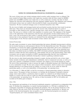 The assets of these trusts may include mortgage-related securities and/or mortgage loans as collateral. The
trusts created for Fannie Mega securities issue single-class securities while the trusts created for REMIC,
grantor trust and SMBS securities issue single-class as well as multi-class securities, the latter of which
separate the cash flows from underlying assets into separately tradable interests. Our obligations and continued
involvement in these trusts are similar to that described for lender swap and portfolio securitization
transactions. We have securitized mortgage assets in structured transactions since 1986.
We also invest in highly rated mortgage-backed and asset-backed securities that have been issued via private-
label trusts. These trusts are structured to provide the investor with a beneficial interest in a pool of
receivables or other financial assets, typically mortgage loans, credit card receivables, auto loans or student
loans. The trusts act as vehicles to allow loan originators to securitize assets. The originators of the financial
assets or the underwriters of the transaction create the trusts and typically own the residual interest in the
trusts’ assets. Our involvement in these entities is typically limited to our recorded investment in the beneficial
interests that we have purchased. Securities are structured from the underlying pool of assets to provide for
varying degrees of risk. We have made investments in these vehicles since 1987.
Limited Partnerships
We make equity investments in various limited partnerships that sponsor affordable housing projects utilizing
the low-income housing tax credit pursuant to Section 42 of the Internal Revenue Code. The purpose of these
investments is to increase the supply of affordable housing in the United States and to serve communities in
need. In addition, our investments in LIHTC partnerships generate both tax credits and net operating losses
that reduce our federal income tax liability. Our LIHTC investments primarily represent limited partnership
interests in entities that have been organized by a fund manager who acts as the general partner. These fund
investments seek out equity investments in LIHTC operating partnerships that have been established to
identify, develop and operate multifamily housing that is leased to qualifying residential tenants.
We also invest in other limited partnerships designed to acquire, develop and hold for sale or lease single-
family (includes townhomes and condominiums), multifamily, retail or commercial real estate, as well as, in
some cases, generate a combination of historic restoration, new markets or low-income housing tax credits.
We invest in these partnerships in order to increase the supply of affordable housing in the United States and
to serve communities in need. We also earn a return on these investments, which in certain cases is generated
through reductions in our federal income tax liability as a result of the use of tax credits for which the
partnerships qualify, as well as the deductibility of the partnerships’ net operating losses.
As of December 31, 2006 and 2005, we had five investments in limited partnerships relating to alternative
energy sources. The purpose of these investments is to facilitate the development of alternative domestic
energy sources and to achieve a satisfactory return on capital via a reduction in our federal income tax
liability as a result of the use of the tax credits for which the partnerships qualify, as well as the deductibility
of the partnerships’ net operating losses. We sold two of these investments in 2007 for $16 million and
recorded an $8 million gain on disposal.
Other VIEs
The management and marketing of our foreclosed multifamily properties is performed by an independent third
party. To facilitate this arrangement, we transfer foreclosed properties to a VIE that is established by the
counterparty responsible for managing and marketing the properties. We are the primary beneficiary of the
entity. However, the only assets of the VIE are those foreclosed properties transferred by us. Because our
transfer of the foreclosed properties does not qualify as a sale, the foreclosed properties are recorded in
“Acquired property, net” in the consolidated balance sheets.
F-30
FANNIE MAE
NOTES TO CONSOLIDATED FINANCIAL STATEMENTS—(Continued)
 