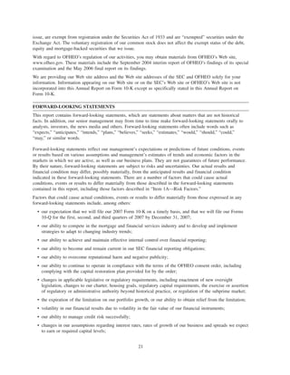 issue, are exempt from registration under the Securities Act of 1933 and are “exempted” securities under the
Exchange Act. The voluntary registration of our common stock does not affect the exempt status of the debt,
equity and mortgage-backed securities that we issue.
With regard to OFHEO’s regulation of our activities, you may obtain materials from OFHEO’s Web site,
www.ofheo.gov. These materials include the September 2004 interim report of OFHEO’s findings of its special
examination and the May 2006 final report on its findings.
We are providing our Web site address and the Web site addresses of the SEC and OFHEO solely for your
information. Information appearing on our Web site or on the SEC’s Web site or OFHEO’s Web site is not
incorporated into this Annual Report on Form 10-K except as specifically stated in this Annual Report on
Form 10-K.
FORWARD-LOOKING STATEMENTS
This report contains forward-looking statements, which are statements about matters that are not historical
facts. In addition, our senior management may from time to time make forward-looking statements orally to
analysts, investors, the news media and others. Forward-looking statements often include words such as
“expects,” “anticipates,” “intends,” “plans,” “believes,” “seeks,” “estimates,” “would,” “should,” “could,”
“may,” or similar words.
Forward-looking statements reflect our management’s expectations or predictions of future conditions, events
or results based on various assumptions and management’s estimates of trends and economic factors in the
markets in which we are active, as well as our business plans. They are not guarantees of future performance.
By their nature, forward-looking statements are subject to risks and uncertainties. Our actual results and
financial condition may differ, possibly materially, from the anticipated results and financial condition
indicated in these forward-looking statements. There are a number of factors that could cause actual
conditions, events or results to differ materially from those described in the forward-looking statements
contained in this report, including those factors described in “Item 1A—Risk Factors.”
Factors that could cause actual conditions, events or results to differ materially from those expressed in any
forward-looking statements include, among others:
• our expectation that we will file our 2007 Form 10-K on a timely basis, and that we will file our Forms
10-Q for the first, second, and third quarters of 2007 by December 31, 2007;
• our ability to compete in the mortgage and financial services industry and to develop and implement
strategies to adapt to changing industry trends;
• our ability to achieve and maintain effective internal control over financial reporting;
• our ability to become and remain current in our SEC financial reporting obligations;
• our ability to overcome reputational harm and negative publicity;
• our ability to continue to operate in compliance with the terms of the OFHEO consent order, including
complying with the capital restoration plan provided for by the order;
• changes in applicable legislative or regulatory requirements, including enactment of new oversight
legislation, changes to our charter, housing goals, regulatory capital requirements, the exercise or assertion
of regulatory or administrative authority beyond historical practice, or regulation of the subprime market;
• the expiration of the limitation on our portfolio growth, or our ability to obtain relief from the limitation;
• volatility in our financial results due to volatility in the fair value of our financial instruments;
• our ability to manage credit risk successfully;
• changes in our assumptions regarding interest rates, rates of growth of our business and spreads we expect
to earn or required capital levels;
21
 