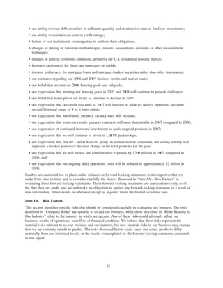 • our ability to issue debt securities in sufficient quantity and at attractive rates to fund our investments;
• our ability to maintain our current credit ratings;
• failure of our institutional counterparties to perform their obligations;
• changes in pricing or valuation methodologies, models, assumptions, estimates or other measurement
techniques;
• changes in general economic conditions, primarily the U.S. residential housing market;
• borrower preferences for fixed-rate mortgages or ARMs;
• investor preferences for mortgage loans and mortgage-backed securities rather than other instruments;
• our estimates regarding our 2006 and 2007 business results and market share;
• our belief that we met our 2006 housing goals and subgoals;
• our expectation that meeting our housing goals in 2007 and 2008 will continue to present challenges;
• our belief that home prices are likely to continue to decline in 2007;
• our expectation that our credit loss ratio in 2007 will increase to what we believe represents our more
normal historical range of 4 to 6 basis points;
• our expectation that multifamily property vacancy rates will increase;
• our expectation that losses on certain guaranty contracts will more than double in 2007 compared to 2006;
• our expectation of continued increased investments in goals-targeted products in 2007;
• our expectation that we will continue to invest in LIHTC partnerships;
• our expectation that, for the Capital Markets group, in normal market conditions, our selling activity will
represent a modest portion of the total change in the total portfolio for the year;
• our expectation that we will reduce our administrative expenses by $200 million in 2007 compared to
2006; and
• our expectation that our ongoing daily operations costs will be reduced to approximately $2 billion in
2008.
Readers are cautioned not to place undue reliance on forward-looking statements in this report or that we
make from time to time, and to consider carefully the factors discussed in “Item 1A—Risk Factors” in
evaluating these forward-looking statements. These forward-looking statements are representative only as of
the date they are made, and we undertake no obligation to update any forward-looking statement as a result of
new information, future events or otherwise except as required under the federal securities laws.
Item 1A. Risk Factors
This section identifies specific risks that should be considered carefully in evaluating our business. The risks
described in “Company Risks” are specific to us and our business, while those described in “Risks Relating to
Our Industry” relate to the industry in which we operate. Any of these risks could adversely affect our
business, results of operations, cash flow or financial condition. We believe that these risks represent the
material risks relevant to us, our business and our industry, but new material risks to our business may emerge
that we are currently unable to predict. The risks discussed below could cause our actual results to differ
materially from our historical results or the results contemplated by the forward-looking statements contained
in this report.
22
 