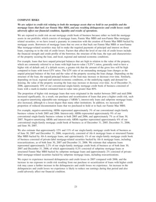 COMPANY RISKS
We are subject to credit risk relating to both the mortgage assets that we hold in our portfolio and the
mortgage loans that back our Fannie Mae MBS, and any resulting delinquencies and credit losses could
adversely affect our financial condition, liquidity and results of operations.
We are exposed to credit risk on our mortgage credit book of business because either we hold the mortgage
assets in our portfolio, which consists of mortgage loans, Fannie Mae MBS and non-Fannie Mae mortgage-
related securities, or we have issued a guaranty in connection with the creation of Fannie Mae MBS backed by
mortgage assets. Borrowers of mortgage loans that we own or that back our Fannie Mae MBS or non-Fannie
Mae mortgage-related securities may fail to make the required payments of principal and interest on those
loans, exposing us to the risk of credit losses. Factors that affect the level of our risk of credit losses include
the financial strength and credit profile of the borrower, the structure of the loan, the type and characteristics
of the property securing the loan, and local, regional and national economic conditions.
For example, loans that have unpaid principal balances that are high in relation to the value of the property,
which are commonly referred to as loans with high loan-to-value (“LTV”) ratios, generally tend to have a
higher risk of default and, if a default occurs, a greater risk that the amount of the gross loss will be high
compared to loans with lower LTV ratios. The LTV ratio of an outstanding mortgage loan changes as the
unpaid principal balance of the loan and the value of the property securing the loan change. Depending on the
structure of the loan, the unpaid principal balance of the loan may increase or decrease over time. Similarly,
depending on local, regional and national economic conditions, or the underlying supply and demand for
housing, the value of the property securing the loan may increase or decrease over time. As of December 31,
2006, approximately 10% of our conventional single-family mortgage credit book of business consisted of
loans with a mark-to-market estimated loan-to-value ratio greater than 80%.
The proportion of higher risk mortgage loans that were originated in the market between 2003 and mid-2006
increased significantly. As a result, our purchase and securitization of loans that pose a higher credit risk, such
as negative-amortizing adjustable-rate mortgages (“ARMs”), interest-only loans and subprime mortgage loans,
also increased, although to a lesser degree than many other institutions. In addition, we increased the
proportion of reduced documentation loans that we purchased to hold or to back our Fannie Mae MBS.
For example, negative-amortizing ARMs represented approximately 3% of our conventional single-family
business volume in both 2005 and 2006. Interest-only ARMs represented approximately 9% of our
conventional single-family business volume in both 2005 and 2006, and approximately 7% as of June 30,
2007. Negative-amortizing ARMs and interest-only ARMs together represented approximately 6% of our
conventional single-family mortgage credit book of business as of December 31, 2005, December 31, 2006,
and June 30, 2007.
We also estimate that approximately 12% and 11% of our single-family mortgage credit book of business as
of June 30, 2007 and December 31, 2006, respectively, consisted of Alt-A mortgage loans or structured Fannie
Mae MBS backed by Alt-A mortgage loans, and approximately 1% of our single-family mortgage credit book
of business consisted of private-label mortgage-related securities backed by Alt-A mortgage loans, including
resecuritizations, as of both June 30, 2007 and December 31, 2006. We estimate that subprime loans
represented approximately 2.2% of our single-family mortgage credit book of business as of both June 30,
2007 and December 31, 2006, of which approximately 0.2% consisted of subprime mortgage loans or
structured Fannie Mae MBS backed by subprime mortgage loans and approximately 2% consisted of private-
label mortgage-related securities backed by subprime mortgage loans, including resecuritizations.
We expect to experience increased delinquencies and credit losses in 2007 compared with 2006, and the
increase in our exposure to credit risk resulting from our purchase or securitization of loans with higher credit
risk may cause a further increase in the delinquencies and credit losses we experience. An increase in the
delinquencies and credit losses we experience is likely to reduce our earnings during that period and also
could adversely affect our financial condition.
23
 