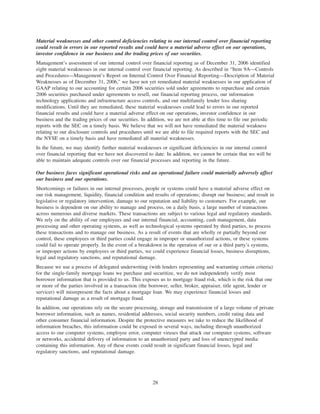 Material weaknesses and other control deficiencies relating to our internal control over financial reporting
could result in errors in our reported results and could have a material adverse effect on our operations,
investor confidence in our business and the trading prices of our securities.
Management’s assessment of our internal control over financial reporting as of December 31, 2006 identified
eight material weaknesses in our internal control over financial reporting. As described in “Item 9A—Controls
and Procedures—Management’s Report on Internal Control Over Financial Reporting—Description of Material
Weaknesses as of December 31, 2006,” we have not yet remediated material weaknesses in our application of
GAAP relating to our accounting for certain 2006 securities sold under agreements to repurchase and certain
2006 securities purchased under agreements to resell, our financial reporting process, our information
technology applications and infrastructure access controls, and our multifamily lender loss sharing
modifications. Until they are remediated, these material weaknesses could lead to errors in our reported
financial results and could have a material adverse effect on our operations, investor confidence in our
business and the trading prices of our securities. In addition, we are not able at this time to file our periodic
reports with the SEC on a timely basis. We believe that we will not have remediated the material weakness
relating to our disclosure controls and procedures until we are able to file required reports with the SEC and
the NYSE on a timely basis and have remediated all material weaknesses.
In the future, we may identify further material weaknesses or significant deficiencies in our internal control
over financial reporting that we have not discovered to date. In addition, we cannot be certain that we will be
able to maintain adequate controls over our financial processes and reporting in the future.
Our business faces significant operational risks and an operational failure could materially adversely affect
our business and our operations.
Shortcomings or failures in our internal processes, people or systems could have a material adverse effect on
our risk management, liquidity, financial condition and results of operations; disrupt our business; and result in
legislative or regulatory intervention, damage to our reputation and liability to customers. For example, our
business is dependent on our ability to manage and process, on a daily basis, a large number of transactions
across numerous and diverse markets. These transactions are subject to various legal and regulatory standards.
We rely on the ability of our employees and our internal financial, accounting, cash management, data
processing and other operating systems, as well as technological systems operated by third parties, to process
these transactions and to manage our business. As a result of events that are wholly or partially beyond our
control, these employees or third parties could engage in improper or unauthorized actions, or these systems
could fail to operate properly. In the event of a breakdown in the operation of our or a third party’s systems,
or improper actions by employees or third parties, we could experience financial losses, business disruptions,
legal and regulatory sanctions, and reputational damage.
Because we use a process of delegated underwriting (with lenders representing and warranting certain criteria)
for the single-family mortgage loans we purchase and securitize, we do not independently verify most
borrower information that is provided to us. This exposes us to mortgage fraud risk, which is the risk that one
or more of the parties involved in a transaction (the borrower, seller, broker, appraiser, title agent, lender or
servicer) will misrepresent the facts about a mortgage loan. We may experience financial losses and
reputational damage as a result of mortgage fraud.
In addition, our operations rely on the secure processing, storage and transmission of a large volume of private
borrower information, such as names, residential addresses, social security numbers, credit rating data and
other consumer financial information. Despite the protective measures we take to reduce the likelihood of
information breaches, this information could be exposed in several ways, including through unauthorized
access to our computer systems, employee error, computer viruses that attack our computer systems, software
or networks, accidental delivery of information to an unauthorized party and loss of unencrypted media
containing this information. Any of these events could result in significant financial losses, legal and
regulatory sanctions, and reputational damage.
28
 