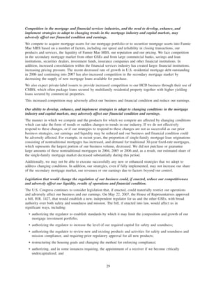 Competition in the mortgage and financial services industries, and the need to develop, enhance, and
implement strategies to adapt to changing trends in the mortgage industry and capital markets, may
adversely affect our financial condition and earnings.
We compete to acquire mortgage assets for our mortgage portfolio or to securitize mortgage assets into Fannie
Mae MBS based on a number of factors, including our speed and reliability in closing transactions, our
products and services, the liquidity of Fannie Mae MBS, our reputation and our pricing. We face competition
in the secondary mortgage market from other GSEs and from large commercial banks, savings and loan
institutions, securities dealers, investment funds, insurance companies and other financial institutions. In
addition, increased consolidation within the financial services industry has created larger financial institutions,
increasing pricing pressure. The recent decreased rate of growth in U.S. residential mortgage debt outstanding
in 2006 and continuing into 2007 has also increased competition in the secondary mortgage market by
decreasing the supply of new mortgage loans available for purchase.
We also expect private-label issuers to provide increased competition to our HCD business through their use of
CMBS, which often package loans secured by multifamily residential property together with higher yielding
loans secured by commercial properties.
This increased competition may adversely affect our business and financial condition and reduce our earnings.
Our ability to develop, enhance, and implement strategies to adapt to changing conditions in the mortgage
industry and capital markets, may adversely affect our financial condition and earnings.
The manner in which we compete and the products for which we compete are affected by changing conditions
which can take the form of trends or sudden changes to trends in our industry. If we do not effectively
respond to these changes, or if our strategies to respond to these changes are not as successful as our prior
business strategies, our earnings and liquidity may be reduced and our business and financial condition could
be adversely affected. For example, in recent years, the proportion of single-family mortgage loan originations
consisting of nontraditional mortgages has increased, and demand for traditional 30-year fixed-rate mortgages,
which represents the largest portion of our business volume, decreased. We did not purchase or guarantee
large amounts of these nontraditional mortgages in 2004, 2005 or 2006 and, as a result, our estimated share of
the single-family mortgage market decreased substantially during this period.
Additionally, we may not be able to execute successfully any new or enhanced strategies that we adopt to
address changing conditions. In addition, our strategies, even if fully implemented, may not increase our share
of the secondary mortgage market, our revenues or our earnings due to factors beyond our control.
Legislation that would change the regulation of our business could, if enacted, reduce our competitiveness
and adversely affect our liquidity, results of operations and financial condition.
The U.S. Congress continues to consider legislation that, if enacted, could materially restrict our operations
and adversely affect our business and our earnings. On May 22, 2007, the House of Representatives approved
a bill, H.R. 1427, that would establish a new, independent regulator for us and the other GSEs, with broad
authority over both safety and soundness and mission. The bill, if enacted into law, would affect us in
significant ways, including:
• authorizing the regulator to establish standards by which it may limit the composition and growth of our
mortgage investment portfolio;
• authorizing the regulator to increase the level of our required capital for safety and soundness;
• authorizing the regulator to review new and existing products and activities for safety and soundness and
mission compliance, and requiring prior regulatory approval for all new products;
• restructuring the housing goals and changing the method for enforcing compliance;
• authorizing, and in some instances requiring, the appointment of a receiver if we become critically
undercapitalized; and
29
 