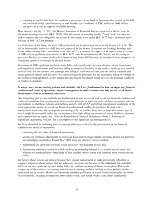 • requiring us and Freddie Mac to contribute a percentage of our book of business—the sponsor of the bill
has estimated a total contribution by us and Freddie Mac combined of $500 million to $600 million
per year—to a fund to support affordable housing.
More recently, on July 31, 2007, the House Committee on Financial Services approved a bill to create an
affordable housing trust fund (H.R. 2895). This bill creates an annually funded “Trust Fund” that does not
seek to impose any new obligations on us that do not already exist under H.R. 1427, but is dependent upon
passage of H.R. 1427 for funding.
As of the date of this filing, the only GSE reform bill that has been introduced in the Senate is S. 1100. This
bill is substantially similar to a bill that was approved by the Senate Committee on Banking, Housing, and
Urban Affairs in July 2005, and differs from H.R. 1427 in a number of respects. It is expected that a version
of GSE reform legislation more similar to H.R. 1427 could be introduced in the Senate, but the timing is
uncertain. Further, we cannot predict the content of any Senate bill that may be introduced or its prospects for
Committee approval or passage by the full Senate.
Enactment of GSE legislation similar to these bills could significantly increase the costs of our compliance
with regulatory requirements and limit our ability to compete effectively in the market, resulting in a material
adverse effect on our business and earnings, our ability to fulfill our mission, and our ability to recruit and
retain qualified officers and directors. We cannot predict the prospects for the enactment, timing or content of
any congressional legislation, or the impact that any enacted legislation could have on our financial condition
or results of operations.
In many cases, our accounting policies and methods, which are fundamental to how we report our financial
condition and results of operations, require management to make estimates and rely on the use of models
about matters that are inherently uncertain.
Our accounting policies and methods are fundamental to how we record and report our financial condition and
results of operations. Our management must exercise judgment in applying many of these accounting policies
and methods so that these policies and methods comply with GAAP and reflect management’s judgment of the
most appropriate manner to report our financial condition and results of operations. In some cases,
management must select the appropriate accounting policy or method from two or more alternatives, any of
which might be reasonable under the circumstances but might affect the amount of assets, liabilities, revenues
and expenses that we report. See “Notes to Consolidated Financial Statements—Note 1, Summary of
Significant Accounting Policies” for a description of our significant accounting policies.
We have identified the following four accounting policies as critical to the presentation of our financial
condition and results of operations:
• estimating the fair value of financial instruments;
• amortizing cost basis adjustments on mortgage loans and mortgage-related securities held in our portfolio
and underlying outstanding Fannie Mae MBS using the effective interest method;
• determining our allowance for loan losses and reserve for guaranty losses; and
• determining whether an entity in which we have an ownership interest is a variable interest entity and
whether we are the primary beneficiary of that variable interest entity and therefore must consolidate the
entity.
We believe these policies are critical because they require management to make particularly subjective or
complex judgments about matters that are inherently uncertain and because of the likelihood that materially
different amounts would be reported under different conditions or using different assumptions. Due to the
complexity of these critical accounting policies, our accounting methods relating to these policies involve
substantial use of models. Models are inherently imperfect predictors of actual results because they are based
on assumptions, including assumptions about future events, and actual results could differ significantly.
30
 