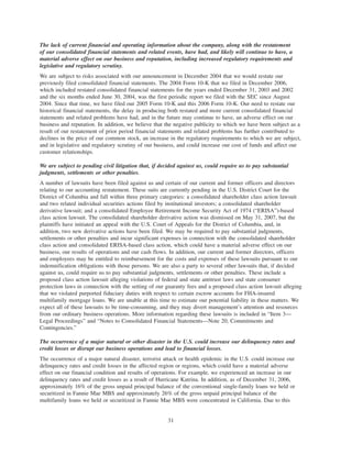 The lack of current financial and operating information about the company, along with the restatement
of our consolidated financial statements and related events, have had, and likely will continue to have, a
material adverse effect on our business and reputation, including increased regulatory requirements and
legislative and regulatory scrutiny.
We are subject to risks associated with our announcement in December 2004 that we would restate our
previously filed consolidated financial statements. The 2004 Form 10-K that we filed in December 2006,
which included restated consolidated financial statements for the years ended December 31, 2003 and 2002
and the six months ended June 30, 2004, was the first periodic report we filed with the SEC since August
2004. Since that time, we have filed our 2005 Form 10-K and this 2006 Form 10-K. Our need to restate our
historical financial statements, the delay in producing both restated and more current consolidated financial
statements and related problems have had, and in the future may continue to have, an adverse effect on our
business and reputation. In addition, we believe that the negative publicity to which we have been subject as a
result of our restatement of prior period financial statements and related problems has further contributed to
declines in the price of our common stock, an increase in the regulatory requirements to which we are subject,
and in legislative and regulatory scrutiny of our business, and could increase our cost of funds and affect our
customer relationships.
We are subject to pending civil litigation that, if decided against us, could require us to pay substantial
judgments, settlements or other penalties.
A number of lawsuits have been filed against us and certain of our current and former officers and directors
relating to our accounting restatement. These suits are currently pending in the U.S. District Court for the
District of Columbia and fall within three primary categories: a consolidated shareholder class action lawsuit
and two related individual securities actions filed by institutional investors; a consolidated shareholder
derivative lawsuit; and a consolidated Employee Retirement Income Security Act of 1974 (“ERISA”)-based
class action lawsuit. The consolidated shareholder derivative action was dismissed on May 31, 2007, but the
plaintiffs have initiated an appeal with the U.S. Court of Appeals for the District of Columbia, and, in
addition, two new derivative actions have been filed. We may be required to pay substantial judgments,
settlements or other penalties and incur significant expenses in connection with the consolidated shareholder
class action and consolidated ERISA-based class action, which could have a material adverse effect on our
business, our results of operations and our cash flows. In addition, our current and former directors, officers
and employees may be entitled to reimbursement for the costs and expenses of these lawsuits pursuant to our
indemnification obligations with those persons. We are also a party to several other lawsuits that, if decided
against us, could require us to pay substantial judgments, settlements or other penalties. These include a
proposed class action lawsuit alleging violations of federal and state antitrust laws and state consumer
protection laws in connection with the setting of our guaranty fees and a proposed class action lawsuit alleging
that we violated purported fiduciary duties with respect to certain escrow accounts for FHA-insured
multifamily mortgage loans. We are unable at this time to estimate our potential liability in these matters. We
expect all of these lawsuits to be time-consuming, and they may divert management’s attention and resources
from our ordinary business operations. More information regarding these lawsuits is included in “Item 3—
Legal Proceedings” and “Notes to Consolidated Financial Statements—Note 20, Commitments and
Contingencies.”
The occurrence of a major natural or other disaster in the U.S. could increase our delinquency rates and
credit losses or disrupt our business operations and lead to financial losses.
The occurrence of a major natural disaster, terrorist attack or health epidemic in the U.S. could increase our
delinquency rates and credit losses in the affected region or regions, which could have a material adverse
effect on our financial condition and results of operations. For example, we experienced an increase in our
delinquency rates and credit losses as a result of Hurricane Katrina. In addition, as of December 31, 2006,
approximately 16% of the gross unpaid principal balance of the conventional single-family loans we held or
securitized in Fannie Mae MBS and approximately 26% of the gross unpaid principal balance of the
multifamily loans we held or securitized in Fannie Mae MBS were concentrated in California. Due to this
31
 