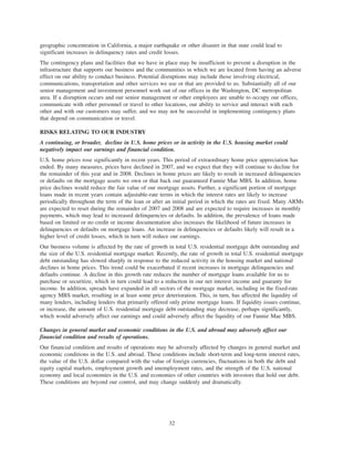 geographic concentration in California, a major earthquake or other disaster in that state could lead to
significant increases in delinquency rates and credit losses.
The contingency plans and facilities that we have in place may be insufficient to prevent a disruption in the
infrastructure that supports our business and the communities in which we are located from having an adverse
effect on our ability to conduct business. Potential disruptions may include those involving electrical,
communications, transportation and other services we use or that are provided to us. Substantially all of our
senior management and investment personnel work out of our offices in the Washington, DC metropolitan
area. If a disruption occurs and our senior management or other employees are unable to occupy our offices,
communicate with other personnel or travel to other locations, our ability to service and interact with each
other and with our customers may suffer, and we may not be successful in implementing contingency plans
that depend on communication or travel.
RISKS RELATING TO OUR INDUSTRY
A continuing, or broader, decline in U.S. home prices or in activity in the U.S. housing market could
negatively impact our earnings and financial condition.
U.S. home prices rose significantly in recent years. This period of extraordinary home price appreciation has
ended. By many measures, prices have declined in 2007, and we expect that they will continue to decline for
the remainder of this year and in 2008. Declines in home prices are likely to result in increased delinquencies
or defaults on the mortgage assets we own or that back our guaranteed Fannie Mae MBS. In addition, home
price declines would reduce the fair value of our mortgage assets. Further, a significant portion of mortgage
loans made in recent years contain adjustable-rate terms in which the interest rates are likely to increase
periodically throughout the term of the loan or after an initial period in which the rates are fixed. Many ARMs
are expected to reset during the remainder of 2007 and 2008 and are expected to require increases in monthly
payments, which may lead to increased delinquencies or defaults. In addition, the prevalence of loans made
based on limited or no credit or income documentation also increases the likelihood of future increases in
delinquencies or defaults on mortgage loans. An increase in delinquencies or defaults likely will result in a
higher level of credit losses, which in turn will reduce our earnings.
Our business volume is affected by the rate of growth in total U.S. residential mortgage debt outstanding and
the size of the U.S. residential mortgage market. Recently, the rate of growth in total U.S. residential mortgage
debt outstanding has slowed sharply in response to the reduced activity in the housing market and national
declines in home prices. This trend could be exacerbated if recent increases in mortgage delinquencies and
defaults continue. A decline in this growth rate reduces the number of mortgage loans available for us to
purchase or securitize, which in turn could lead to a reduction in our net interest income and guaranty fee
income. In addition, spreads have expanded in all sectors of the mortgage market, including in the fixed-rate
agency MBS market, resulting in at least some price deterioration. This, in turn, has affected the liquidity of
many lenders, including lenders that primarily offered only prime mortgage loans. If liquidity issues continue,
or increase, the amount of U.S. residential mortgage debt outstanding may decrease, perhaps significantly,
which would adversely affect our earnings and could adversely affect the liquidity of our Fannie Mae MBS.
Changes in general market and economic conditions in the U.S. and abroad may adversely affect our
financial condition and results of operations.
Our financial condition and results of operations may be adversely affected by changes in general market and
economic conditions in the U.S. and abroad. These conditions include short-term and long-term interest rates,
the value of the U.S. dollar compared with the value of foreign currencies, fluctuations in both the debt and
equity capital markets, employment growth and unemployment rates, and the strength of the U.S. national
economy and local economies in the U.S. and economies of other countries with investors that hold our debt.
These conditions are beyond our control, and may change suddenly and dramatically.
32
 