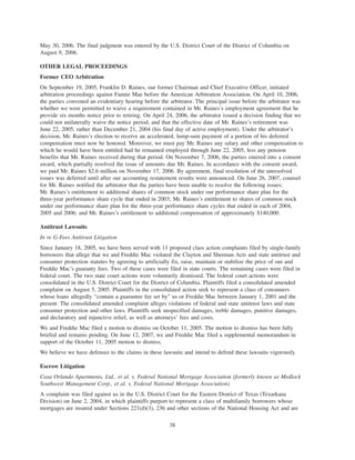 May 30, 2006. The final judgment was entered by the U.S. District Court of the District of Columbia on
August 9, 2006.
OTHER LEGAL PROCEEDINGS
Former CEO Arbitration
On September 19, 2005, Franklin D. Raines, our former Chairman and Chief Executive Officer, initiated
arbitration proceedings against Fannie Mae before the American Arbitration Association. On April 10, 2006,
the parties convened an evidentiary hearing before the arbitrator. The principal issue before the arbitrator was
whether we were permitted to waive a requirement contained in Mr. Raines’s employment agreement that he
provide six months notice prior to retiring. On April 24, 2006, the arbitrator issued a decision finding that we
could not unilaterally waive the notice period, and that the effective date of Mr. Raines’s retirement was
June 22, 2005, rather than December 21, 2004 (his final day of active employment). Under the arbitrator’s
decision, Mr. Raines’s election to receive an accelerated, lump-sum payment of a portion of his deferred
compensation must now be honored. Moreover, we must pay Mr. Raines any salary and other compensation to
which he would have been entitled had he remained employed through June 22, 2005, less any pension
benefits that Mr. Raines received during that period. On November 7, 2006, the parties entered into a consent
award, which partially resolved the issue of amounts due Mr. Raines. In accordance with the consent award,
we paid Mr. Raines $2.6 million on November 17, 2006. By agreement, final resolution of the unresolved
issues was deferred until after our accounting restatement results were announced. On June 26, 2007, counsel
for Mr. Raines notified the arbitrator that the parties have been unable to resolve the following issues:
Mr. Raines’s entitlement to additional shares of common stock under our performance share plan for the
three-year performance share cycle that ended in 2003; Mr. Raines’s entitlement to shares of common stock
under our performance share plan for the three-year performance share cycles that ended in each of 2004,
2005 and 2006; and Mr. Raines’s entitlement to additional compensation of approximately $140,000.
Antitrust Lawsuits
In re G-Fees Antitrust Litigation
Since January 18, 2005, we have been served with 11 proposed class action complaints filed by single-family
borrowers that allege that we and Freddie Mac violated the Clayton and Sherman Acts and state antitrust and
consumer protection statutes by agreeing to artificially fix, raise, maintain or stabilize the price of our and
Freddie Mac’s guaranty fees. Two of these cases were filed in state courts. The remaining cases were filed in
federal court. The two state court actions were voluntarily dismissed. The federal court actions were
consolidated in the U.S. District Court for the District of Columbia. Plaintiffs filed a consolidated amended
complaint on August 5, 2005. Plaintiffs in the consolidated action seek to represent a class of consumers
whose loans allegedly “contain a guarantee fee set by” us or Freddie Mac between January 1, 2001 and the
present. The consolidated amended complaint alleges violations of federal and state antitrust laws and state
consumer protection and other laws. Plaintiffs seek unspecified damages, treble damages, punitive damages,
and declaratory and injunctive relief, as well as attorneys’ fees and costs.
We and Freddie Mac filed a motion to dismiss on October 11, 2005. The motion to dismiss has been fully
briefed and remains pending. On June 12, 2007, we and Freddie Mac filed a supplemental memorandum in
support of the October 11, 2005 motion to dismiss.
We believe we have defenses to the claims in these lawsuits and intend to defend these lawsuits vigorously.
Escrow Litigation
Casa Orlando Apartments, Ltd., et al. v. Federal National Mortgage Association (formerly known as Medlock
Southwest Management Corp., et al. v. Federal National Mortgage Association)
A complaint was filed against us in the U.S. District Court for the Eastern District of Texas (Texarkana
Division) on June 2, 2004, in which plaintiffs purport to represent a class of multifamily borrowers whose
mortgages are insured under Sections 221(d)(3), 236 and other sections of the National Housing Act and are
38
 