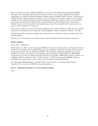 held or serviced by us. The complaint identified as a class low- and moderate-income apartment building
developers who maintained uninvested escrow accounts with us or our servicer. Plaintiffs Casa Orlando
Apartments, Ltd., Jasper Housing Development Company, and the Porkolab Family Trust No. 1 allege that we
violated fiduciary obligations that they contend we owe to borrowers with respect to certain escrow accounts
and that we were unjustly enriched. In particular, plaintiffs contend that, starting in 1969, we misused these
escrow funds and are therefore liable for any economic benefit we received from the use of these funds.
Plaintiffs seek a return of any profits, with accrued interest, earned by us related to the escrow accounts at
issue, as well as attorneys’ fees and costs.
Our motions to dismiss and motion for summary judgment were denied on March 10, 2005. We filed a partial
motion for reconsideration of our motion for summary judgment, which was denied on February 24, 2006.
Plaintiffs have filed an amended complaint and a motion for class certification, which was fully briefed and
remains pending.
We believe we have defenses to the claims in this lawsuit and intend to defend this lawsuit vigorously.
KPMG Litigation
Fannie Mae v. KPMG LLP
On December 12, 2006, we filed suit against KPMG LLP, our former outside auditor, in the Superior Court of
the District of Columbia. The complaint alleges state law negligence and breach of contract claims related to
certain audit and other services provided by KPMG. We are seeking compensatory damages in excess of
$2 billion to recover costs related to our restatement and other damages. On December 12, 2006, KPMG
removed the case to the U.S. District Court for the District of Columbia. KPMG filed a motion to dismiss our
complaint, which was denied on June 13, 2007. On June 13, 2007, the court granted KPMG’s motion to
consolidate this action with In re Fannie Mae Securities Litigation for pretrial purposes.
See “Restatement-Related Matters—Securities Class Action Lawsuits—In re Fannie Mae Securities
Litigation,” for a discussion of KPMG’s cross claims against us.
Item 4. Submission of Matters to a Vote of Security Holders
None.
39
 