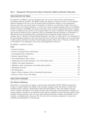 Item 7. Management’s Discussion and Analysis of Financial Condition and Results of Operations
ORGANIZATION OF MD&A
We intend for our MD&A to provide information that will assist the reader in better understanding our
consolidated financial statements. Our MD&A explains the changes in certain key items in our consolidated
financial statements from year to year, the primary factors driving those changes, our risk management
processes and results, any known trends or uncertainties of which we are aware that we believe may have a
material effect on our future performance, as well as how certain accounting principles affect our consolidated
financial statements. Our MD&A also provides information about our three complementary business segments
in order to explain how the activities of each segment impact our results of operations and financial condition.
This discussion should be read in conjunction with our consolidated financial statements as of December 31,
2006 and the notes accompanying those consolidated financial statements. Readers should also review
carefully “Item 1—Business—Forward-Looking Statements” and “Item 1A—Risk Factors” for a description of
the forward-looking statements in this report and a discussion of the factors that might cause our actual results
to differ, perhaps materially, from these forward-looking statements. Please refer to “Glossary of Terms Used
in This Report” for an explanation of key terms used throughout this discussion.
Our MD&A is organized as follows:
Section Page
• Executive Summary . . . . . . . . . . . . . . . . . . . . . . . . . . . . . . . . . . . . . . . . . . . . . . . . . . . . . . . . . . . . . . 46
• Critical Accounting Policies and Estimates. . . . . . . . . . . . . . . . . . . . . . . . . . . . . . . . . . . . . . . . . . . . . 53
• Consolidated Results of Operations . . . . . . . . . . . . . . . . . . . . . . . . . . . . . . . . . . . . . . . . . . . . . . . . . . 59
• Business Segment Results . . . . . . . . . . . . . . . . . . . . . . . . . . . . . . . . . . . . . . . . . . . . . . . . . . . . . . . . . 74
• Consolidated Balance Sheet Analysis . . . . . . . . . . . . . . . . . . . . . . . . . . . . . . . . . . . . . . . . . . . . . . . . . 79
• Supplemental Non-GAAP Information—Fair Value Balance Sheet . . . . . . . . . . . . . . . . . . . . . . . . . . . 88
• Liquidity and Capital Management . . . . . . . . . . . . . . . . . . . . . . . . . . . . . . . . . . . . . . . . . . . . . . . . . . 96
• Off-Balance Sheet Arrangements and Variable Interest Entities . . . . . . . . . . . . . . . . . . . . . . . . . . . . . . 105
• 2006 Quarterly Review . . . . . . . . . . . . . . . . . . . . . . . . . . . . . . . . . . . . . . . . . . . . . . . . . . . . . . . . . . . 108
• Risk Management . . . . . . . . . . . . . . . . . . . . . . . . . . . . . . . . . . . . . . . . . . . . . . . . . . . . . . . . . . . . . . . 118
• Impact of Future Adoption of New Accounting Pronouncements. . . . . . . . . . . . . . . . . . . . . . . . . . . . . 151
• Glossary of Terms Used in This Report . . . . . . . . . . . . . . . . . . . . . . . . . . . . . . . . . . . . . . . . . . . . . . . 153
EXECUTIVE SUMMARY
Our Mission and Business
Fannie Mae is a mission-driven company, owned by private shareholders (NYSE: FNM) and chartered by
Congress to support liquidity and stability in the secondary mortgage market. Our business includes three
integrated business segments—Single-Family, HCD and Capital Markets—that work together to provide
services, products and solutions to our lender customers and a broad range of housing partners. Together, our
business segments contribute to our chartered mission objectives, helping to increase the total amount of funds
available to finance housing in the U.S. and to make homeownership more available and affordable for low-,
moderate- and middle-income Americans. We also work with our customers and partners to increase the
availability and affordability of rental housing.
46
 
